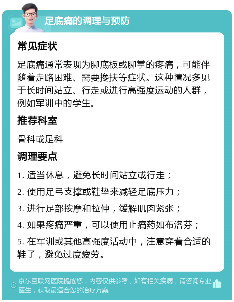 足底痛的调理与预防 常见症状 足底痛通常表现为脚底板或脚掌的疼痛，可能伴随着走路困难、需要搀扶等症状。这种情况多见于长时间站立、行走或进行高强度运动的人群，例如军训中的学生。 推荐科室 骨科或足科 调理要点 1. 适当休息，避免长时间站立或行走； 2. 使用足弓支撑或鞋垫来减轻足底压力； 3. 进行足部按摩和拉伸，缓解肌肉紧张； 4. 如果疼痛严重，可以使用止痛药如布洛芬； 5. 在军训或其他高强度活动中，注意穿着合适的鞋子，避免过度疲劳。