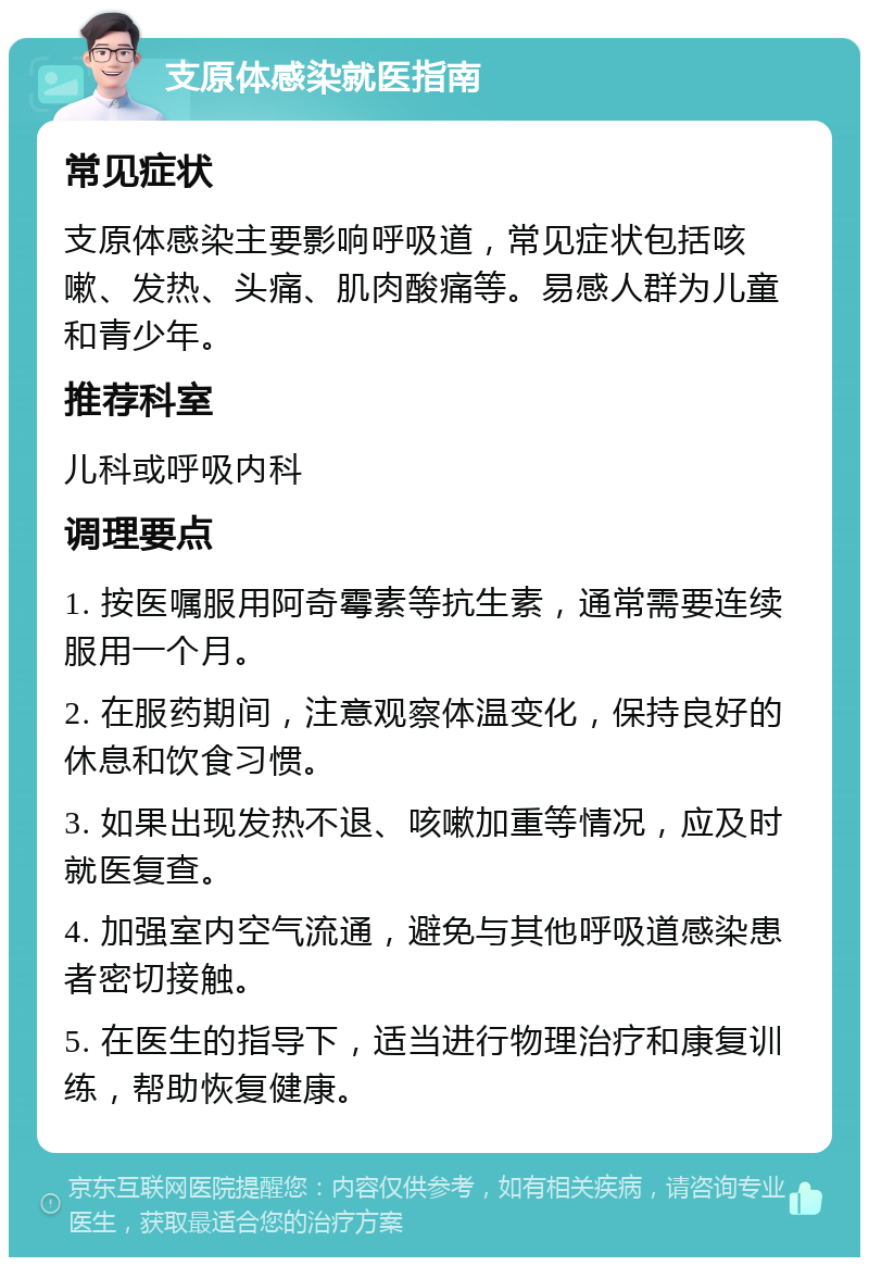 支原体感染就医指南 常见症状 支原体感染主要影响呼吸道，常见症状包括咳嗽、发热、头痛、肌肉酸痛等。易感人群为儿童和青少年。 推荐科室 儿科或呼吸内科 调理要点 1. 按医嘱服用阿奇霉素等抗生素，通常需要连续服用一个月。 2. 在服药期间，注意观察体温变化，保持良好的休息和饮食习惯。 3. 如果出现发热不退、咳嗽加重等情况，应及时就医复查。 4. 加强室内空气流通，避免与其他呼吸道感染患者密切接触。 5. 在医生的指导下，适当进行物理治疗和康复训练，帮助恢复健康。