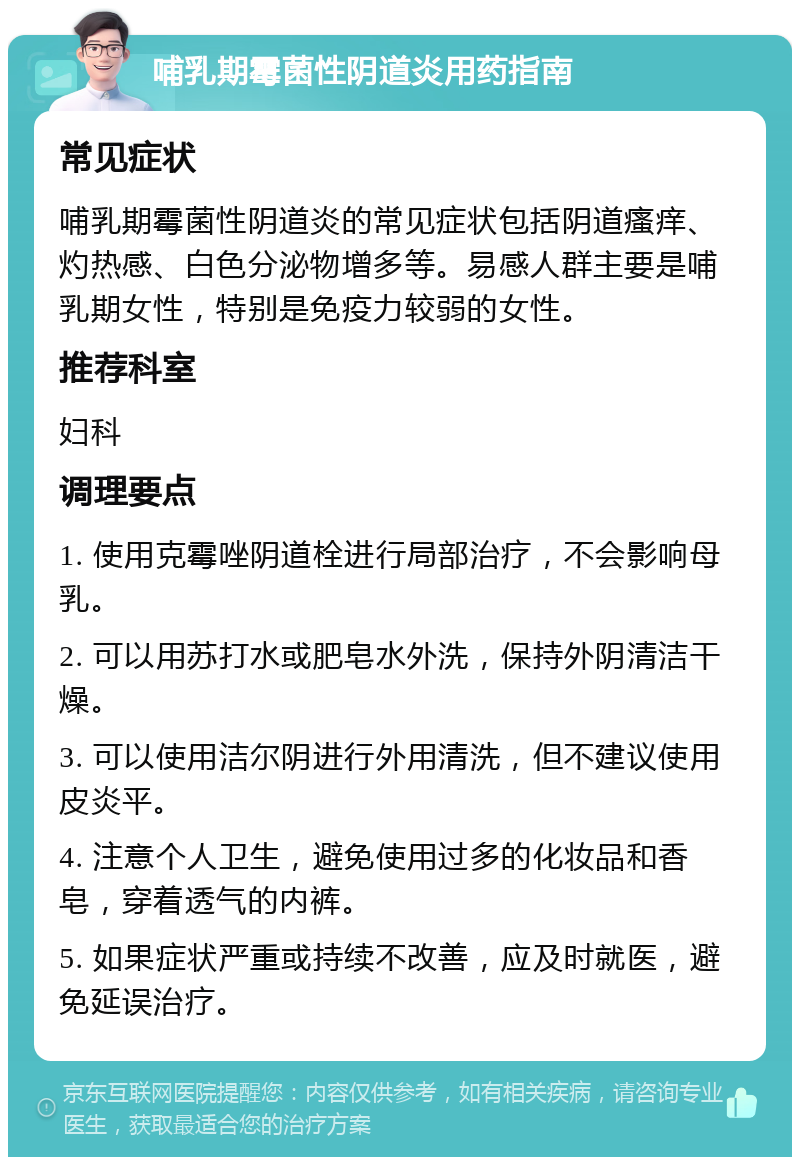 哺乳期霉菌性阴道炎用药指南 常见症状 哺乳期霉菌性阴道炎的常见症状包括阴道瘙痒、灼热感、白色分泌物增多等。易感人群主要是哺乳期女性，特别是免疫力较弱的女性。 推荐科室 妇科 调理要点 1. 使用克霉唑阴道栓进行局部治疗，不会影响母乳。 2. 可以用苏打水或肥皂水外洗，保持外阴清洁干燥。 3. 可以使用洁尔阴进行外用清洗，但不建议使用皮炎平。 4. 注意个人卫生，避免使用过多的化妆品和香皂，穿着透气的内裤。 5. 如果症状严重或持续不改善，应及时就医，避免延误治疗。