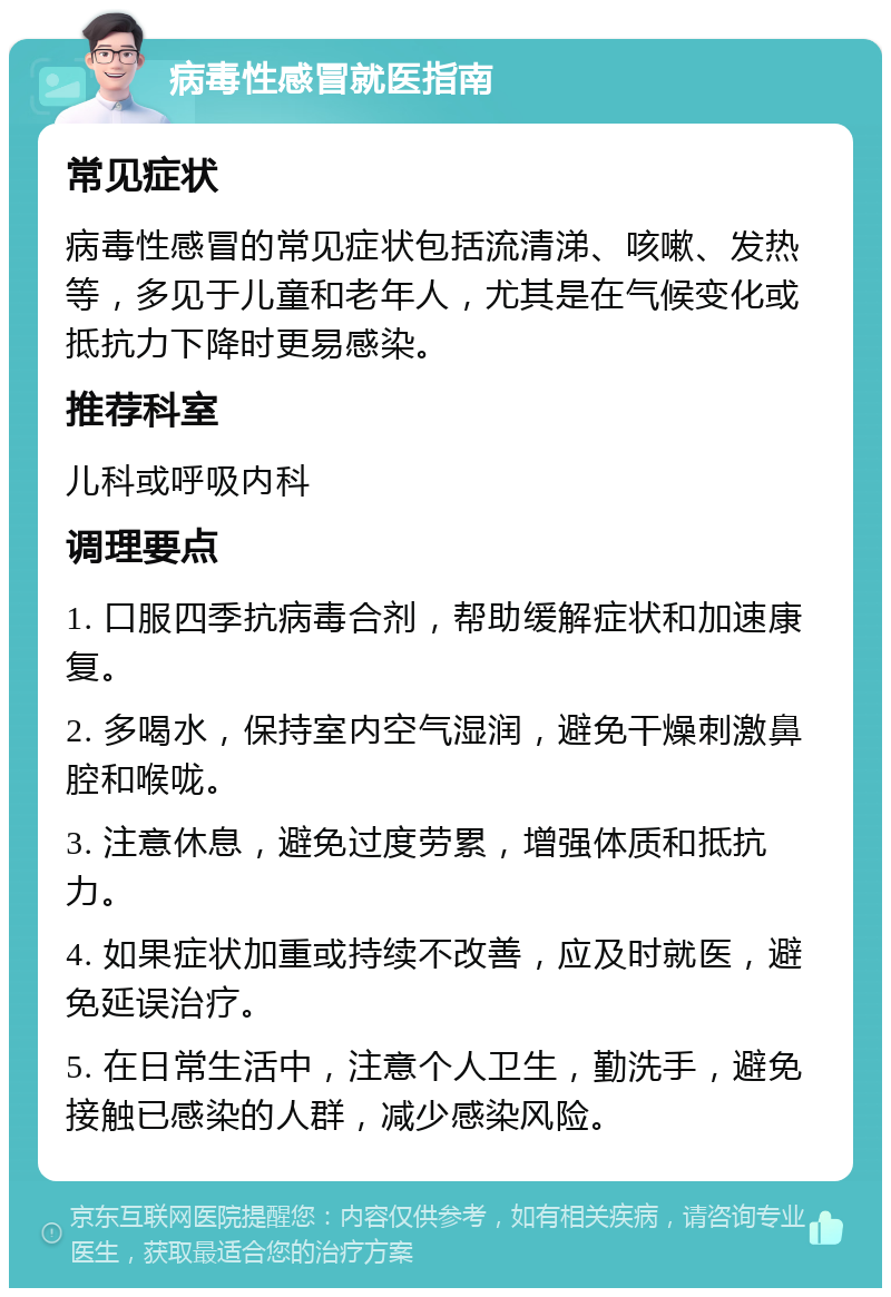 病毒性感冒就医指南 常见症状 病毒性感冒的常见症状包括流清涕、咳嗽、发热等，多见于儿童和老年人，尤其是在气候变化或抵抗力下降时更易感染。 推荐科室 儿科或呼吸内科 调理要点 1. 口服四季抗病毒合剂，帮助缓解症状和加速康复。 2. 多喝水，保持室内空气湿润，避免干燥刺激鼻腔和喉咙。 3. 注意休息，避免过度劳累，增强体质和抵抗力。 4. 如果症状加重或持续不改善，应及时就医，避免延误治疗。 5. 在日常生活中，注意个人卫生，勤洗手，避免接触已感染的人群，减少感染风险。