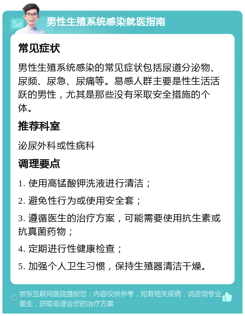 男性生殖系统感染就医指南 常见症状 男性生殖系统感染的常见症状包括尿道分泌物、尿频、尿急、尿痛等。易感人群主要是性生活活跃的男性，尤其是那些没有采取安全措施的个体。 推荐科室 泌尿外科或性病科 调理要点 1. 使用高锰酸钾洗液进行清洁； 2. 避免性行为或使用安全套； 3. 遵循医生的治疗方案，可能需要使用抗生素或抗真菌药物； 4. 定期进行性健康检查； 5. 加强个人卫生习惯，保持生殖器清洁干燥。