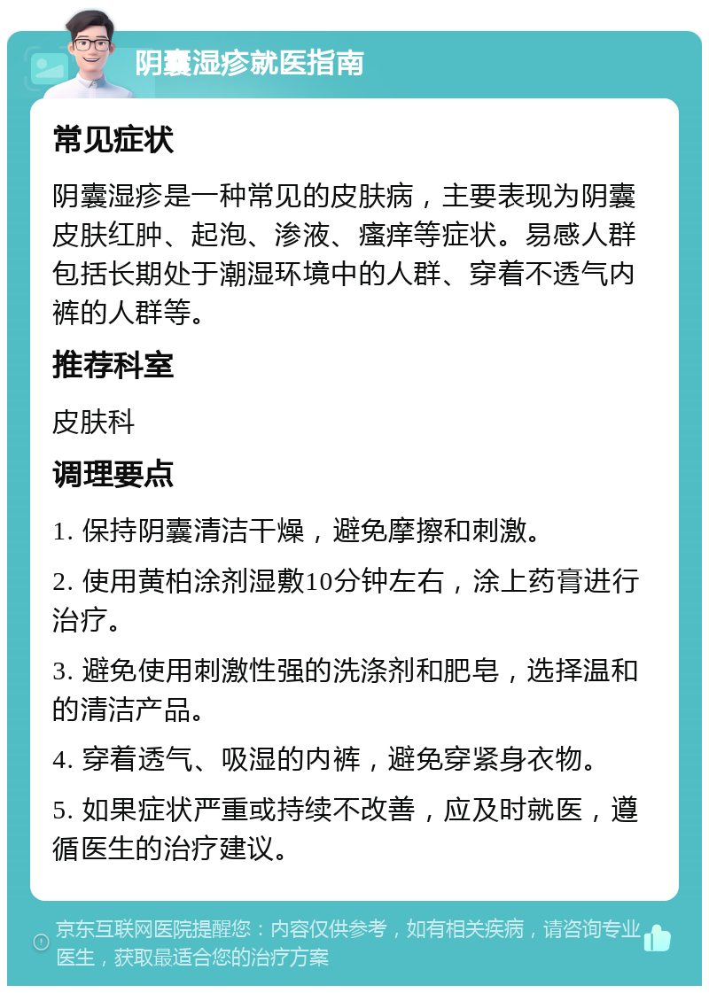 阴囊湿疹就医指南 常见症状 阴囊湿疹是一种常见的皮肤病，主要表现为阴囊皮肤红肿、起泡、渗液、瘙痒等症状。易感人群包括长期处于潮湿环境中的人群、穿着不透气内裤的人群等。 推荐科室 皮肤科 调理要点 1. 保持阴囊清洁干燥，避免摩擦和刺激。 2. 使用黄柏涂剂湿敷10分钟左右，涂上药膏进行治疗。 3. 避免使用刺激性强的洗涤剂和肥皂，选择温和的清洁产品。 4. 穿着透气、吸湿的内裤，避免穿紧身衣物。 5. 如果症状严重或持续不改善，应及时就医，遵循医生的治疗建议。