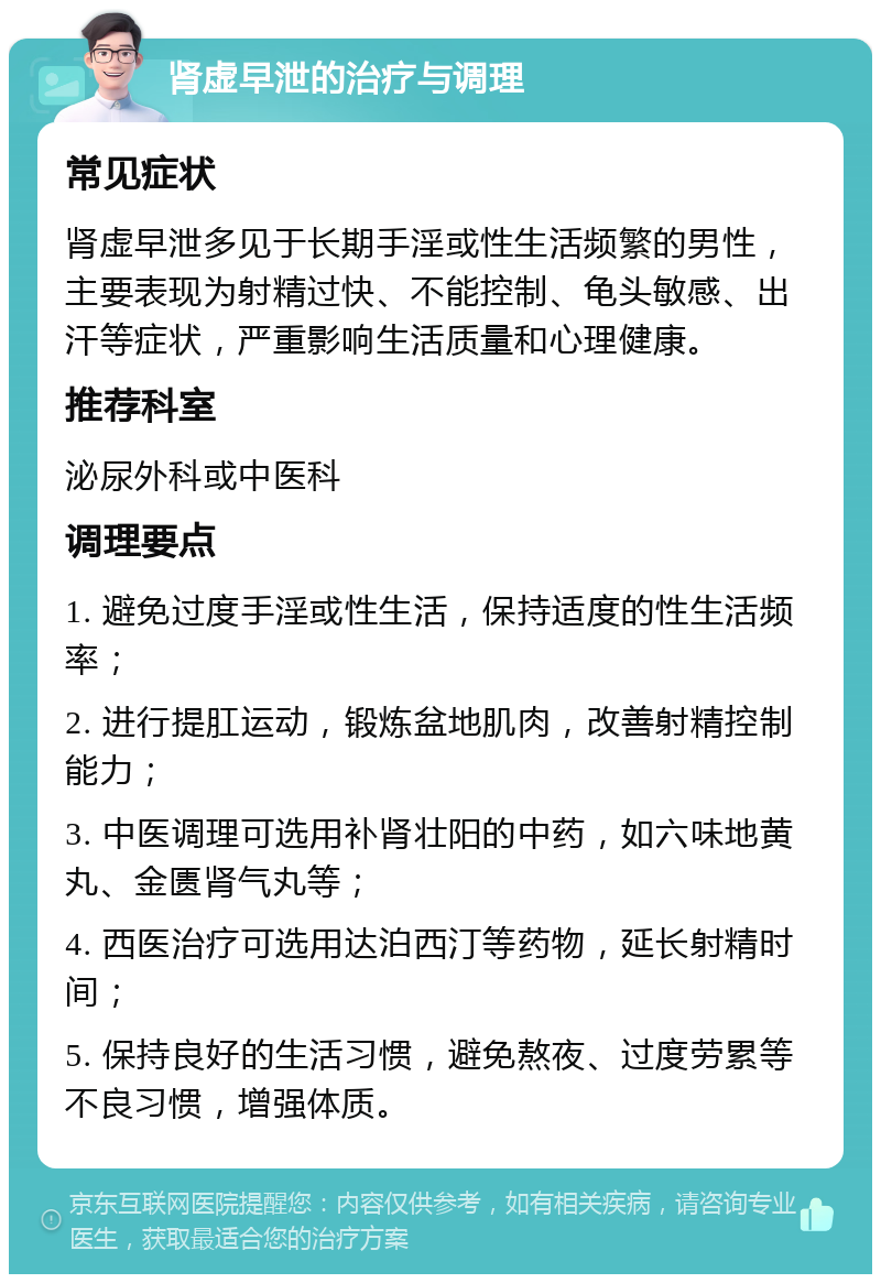 肾虚早泄的治疗与调理 常见症状 肾虚早泄多见于长期手淫或性生活频繁的男性，主要表现为射精过快、不能控制、龟头敏感、出汗等症状，严重影响生活质量和心理健康。 推荐科室 泌尿外科或中医科 调理要点 1. 避免过度手淫或性生活，保持适度的性生活频率； 2. 进行提肛运动，锻炼盆地肌肉，改善射精控制能力； 3. 中医调理可选用补肾壮阳的中药，如六味地黄丸、金匮肾气丸等； 4. 西医治疗可选用达泊西汀等药物，延长射精时间； 5. 保持良好的生活习惯，避免熬夜、过度劳累等不良习惯，增强体质。