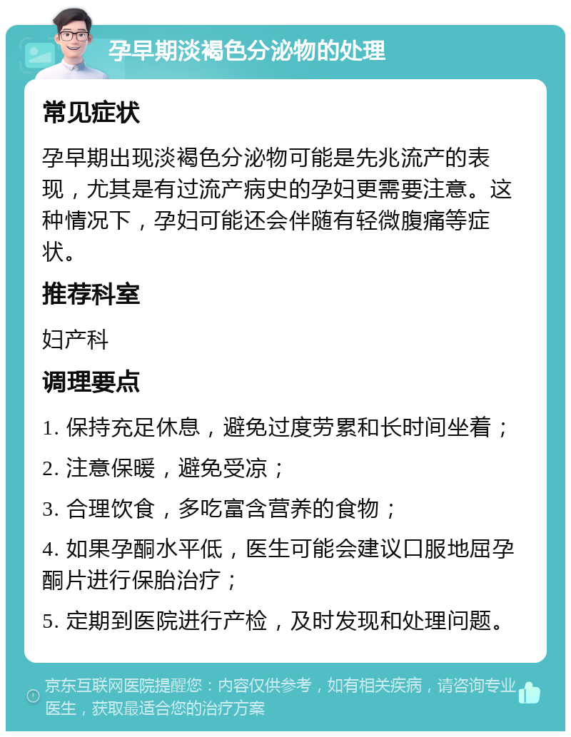 孕早期淡褐色分泌物的处理 常见症状 孕早期出现淡褐色分泌物可能是先兆流产的表现，尤其是有过流产病史的孕妇更需要注意。这种情况下，孕妇可能还会伴随有轻微腹痛等症状。 推荐科室 妇产科 调理要点 1. 保持充足休息，避免过度劳累和长时间坐着； 2. 注意保暖，避免受凉； 3. 合理饮食，多吃富含营养的食物； 4. 如果孕酮水平低，医生可能会建议口服地屈孕酮片进行保胎治疗； 5. 定期到医院进行产检，及时发现和处理问题。