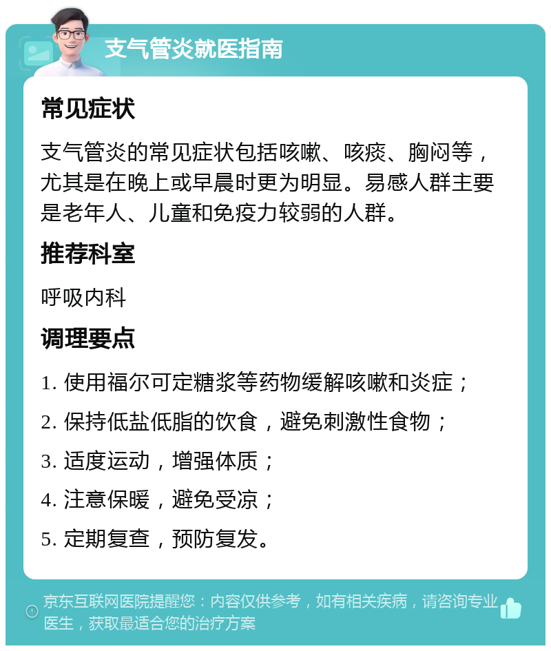 支气管炎就医指南 常见症状 支气管炎的常见症状包括咳嗽、咳痰、胸闷等，尤其是在晚上或早晨时更为明显。易感人群主要是老年人、儿童和免疫力较弱的人群。 推荐科室 呼吸内科 调理要点 1. 使用福尔可定糖浆等药物缓解咳嗽和炎症； 2. 保持低盐低脂的饮食，避免刺激性食物； 3. 适度运动，增强体质； 4. 注意保暖，避免受凉； 5. 定期复查，预防复发。