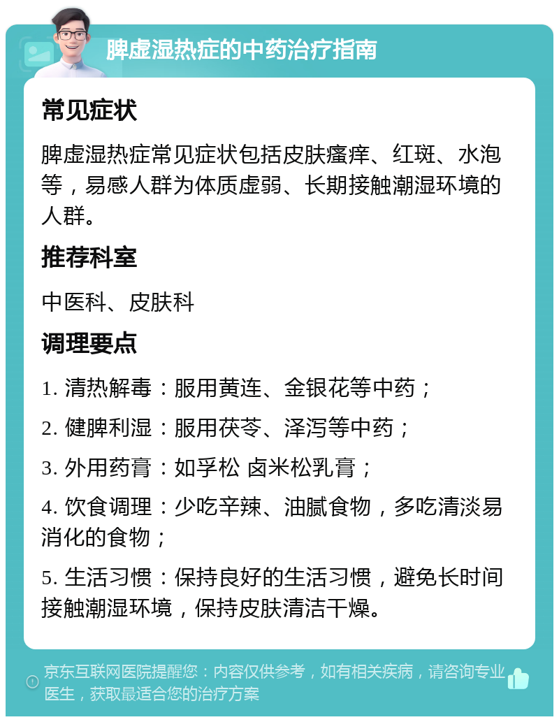 脾虚湿热症的中药治疗指南 常见症状 脾虚湿热症常见症状包括皮肤瘙痒、红斑、水泡等，易感人群为体质虚弱、长期接触潮湿环境的人群。 推荐科室 中医科、皮肤科 调理要点 1. 清热解毒：服用黄连、金银花等中药； 2. 健脾利湿：服用茯苓、泽泻等中药； 3. 外用药膏：如孚松 卤米松乳膏； 4. 饮食调理：少吃辛辣、油腻食物，多吃清淡易消化的食物； 5. 生活习惯：保持良好的生活习惯，避免长时间接触潮湿环境，保持皮肤清洁干燥。