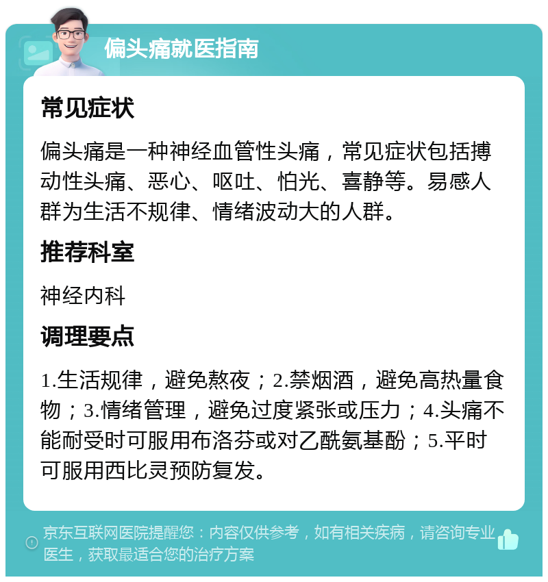 偏头痛就医指南 常见症状 偏头痛是一种神经血管性头痛，常见症状包括搏动性头痛、恶心、呕吐、怕光、喜静等。易感人群为生活不规律、情绪波动大的人群。 推荐科室 神经内科 调理要点 1.生活规律，避免熬夜；2.禁烟酒，避免高热量食物；3.情绪管理，避免过度紧张或压力；4.头痛不能耐受时可服用布洛芬或对乙酰氨基酚；5.平时可服用西比灵预防复发。