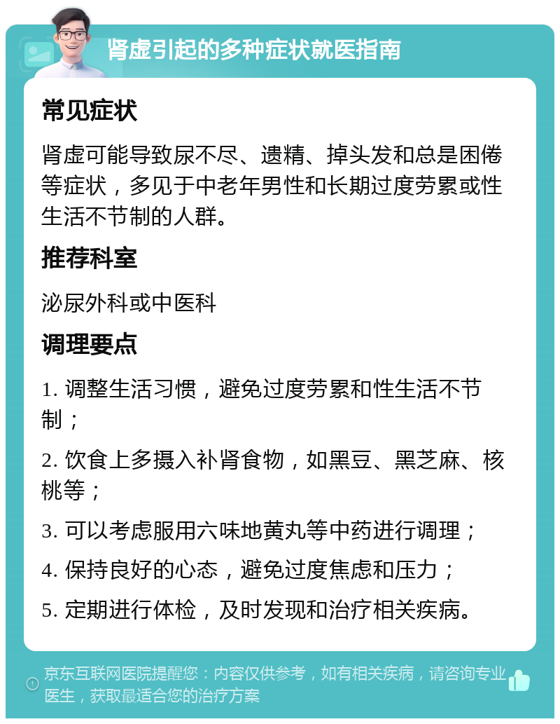 肾虚引起的多种症状就医指南 常见症状 肾虚可能导致尿不尽、遗精、掉头发和总是困倦等症状，多见于中老年男性和长期过度劳累或性生活不节制的人群。 推荐科室 泌尿外科或中医科 调理要点 1. 调整生活习惯，避免过度劳累和性生活不节制； 2. 饮食上多摄入补肾食物，如黑豆、黑芝麻、核桃等； 3. 可以考虑服用六味地黄丸等中药进行调理； 4. 保持良好的心态，避免过度焦虑和压力； 5. 定期进行体检，及时发现和治疗相关疾病。