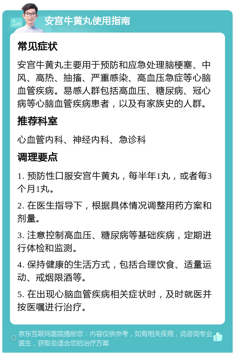 安宫牛黄丸使用指南 常见症状 安宫牛黄丸主要用于预防和应急处理脑梗塞、中风、高热、抽搐、严重感染、高血压急症等心脑血管疾病。易感人群包括高血压、糖尿病、冠心病等心脑血管疾病患者，以及有家族史的人群。 推荐科室 心血管内科、神经内科、急诊科 调理要点 1. 预防性口服安宫牛黄丸，每半年1丸，或者每3个月1丸。 2. 在医生指导下，根据具体情况调整用药方案和剂量。 3. 注意控制高血压、糖尿病等基础疾病，定期进行体检和监测。 4. 保持健康的生活方式，包括合理饮食、适量运动、戒烟限酒等。 5. 在出现心脑血管疾病相关症状时，及时就医并按医嘱进行治疗。