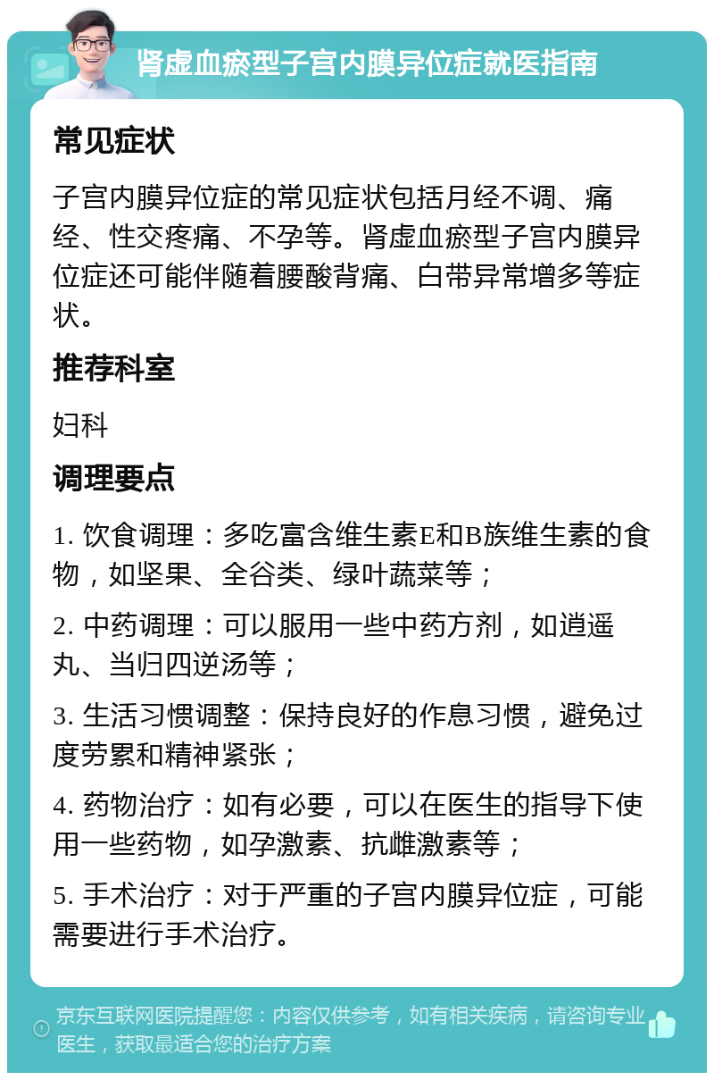 肾虚血瘀型子宫内膜异位症就医指南 常见症状 子宫内膜异位症的常见症状包括月经不调、痛经、性交疼痛、不孕等。肾虚血瘀型子宫内膜异位症还可能伴随着腰酸背痛、白带异常增多等症状。 推荐科室 妇科 调理要点 1. 饮食调理：多吃富含维生素E和B族维生素的食物，如坚果、全谷类、绿叶蔬菜等； 2. 中药调理：可以服用一些中药方剂，如逍遥丸、当归四逆汤等； 3. 生活习惯调整：保持良好的作息习惯，避免过度劳累和精神紧张； 4. 药物治疗：如有必要，可以在医生的指导下使用一些药物，如孕激素、抗雌激素等； 5. 手术治疗：对于严重的子宫内膜异位症，可能需要进行手术治疗。