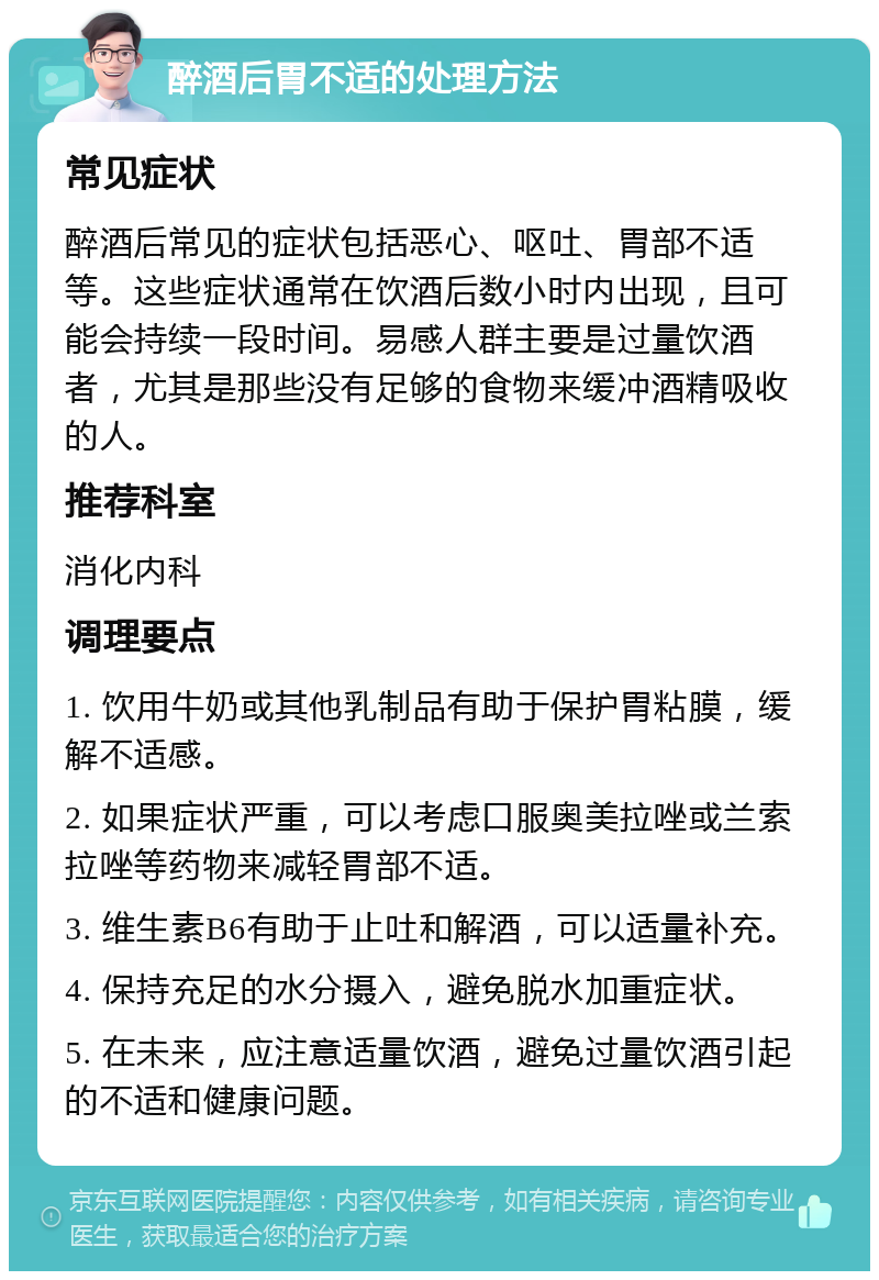 醉酒后胃不适的处理方法 常见症状 醉酒后常见的症状包括恶心、呕吐、胃部不适等。这些症状通常在饮酒后数小时内出现，且可能会持续一段时间。易感人群主要是过量饮酒者，尤其是那些没有足够的食物来缓冲酒精吸收的人。 推荐科室 消化内科 调理要点 1. 饮用牛奶或其他乳制品有助于保护胃粘膜，缓解不适感。 2. 如果症状严重，可以考虑口服奥美拉唑或兰索拉唑等药物来减轻胃部不适。 3. 维生素B6有助于止吐和解酒，可以适量补充。 4. 保持充足的水分摄入，避免脱水加重症状。 5. 在未来，应注意适量饮酒，避免过量饮酒引起的不适和健康问题。