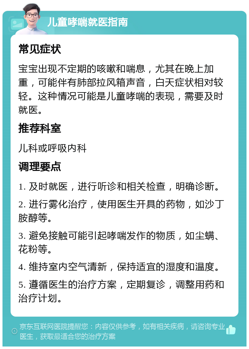 儿童哮喘就医指南 常见症状 宝宝出现不定期的咳嗽和喘息，尤其在晚上加重，可能伴有肺部拉风箱声音，白天症状相对较轻。这种情况可能是儿童哮喘的表现，需要及时就医。 推荐科室 儿科或呼吸内科 调理要点 1. 及时就医，进行听诊和相关检查，明确诊断。 2. 进行雾化治疗，使用医生开具的药物，如沙丁胺醇等。 3. 避免接触可能引起哮喘发作的物质，如尘螨、花粉等。 4. 维持室内空气清新，保持适宜的湿度和温度。 5. 遵循医生的治疗方案，定期复诊，调整用药和治疗计划。