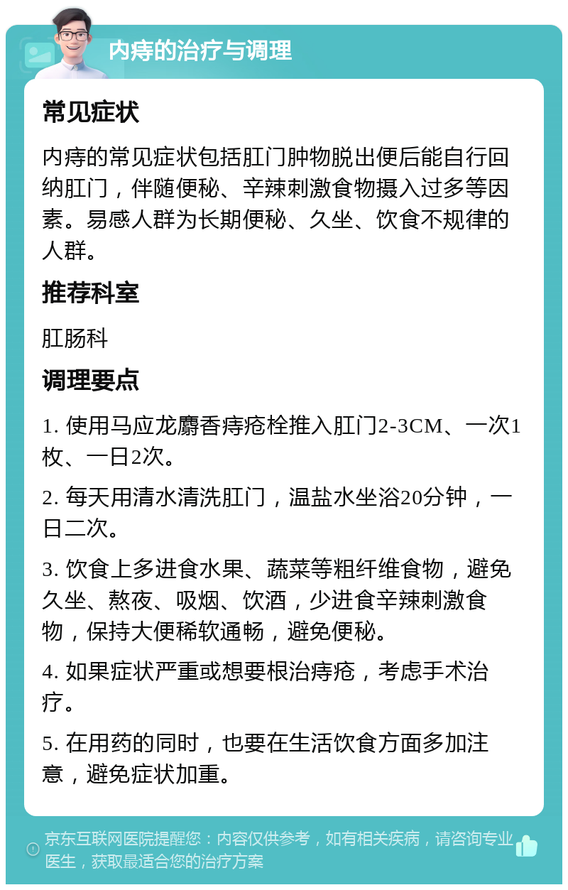 内痔的治疗与调理 常见症状 内痔的常见症状包括肛门肿物脱出便后能自行回纳肛门，伴随便秘、辛辣刺激食物摄入过多等因素。易感人群为长期便秘、久坐、饮食不规律的人群。 推荐科室 肛肠科 调理要点 1. 使用马应龙麝香痔疮栓推入肛门2-3CM、一次1枚、一日2次。 2. 每天用清水清洗肛门，温盐水坐浴20分钟，一日二次。 3. 饮食上多进食水果、蔬菜等粗纤维食物，避免久坐、熬夜、吸烟、饮酒，少进食辛辣刺激食物，保持大便稀软通畅，避免便秘。 4. 如果症状严重或想要根治痔疮，考虑手术治疗。 5. 在用药的同时，也要在生活饮食方面多加注意，避免症状加重。