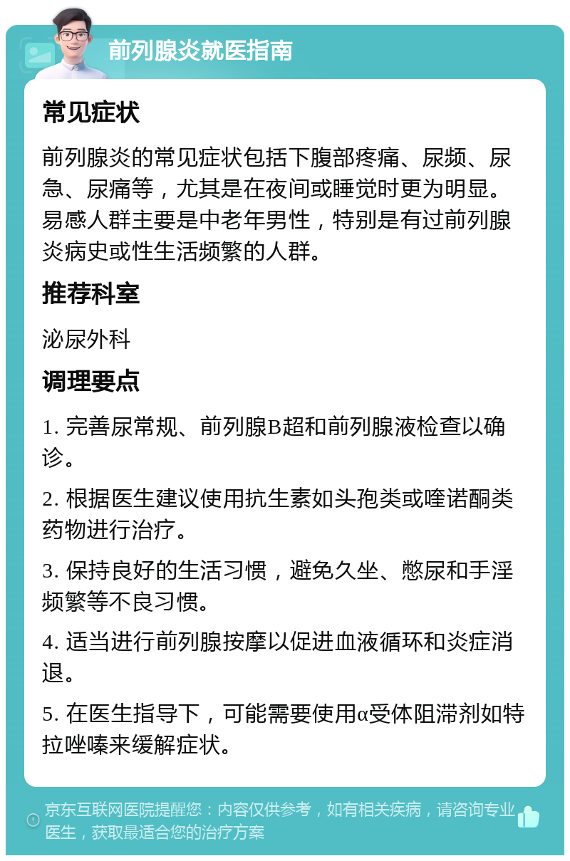 前列腺炎就医指南 常见症状 前列腺炎的常见症状包括下腹部疼痛、尿频、尿急、尿痛等，尤其是在夜间或睡觉时更为明显。易感人群主要是中老年男性，特别是有过前列腺炎病史或性生活频繁的人群。 推荐科室 泌尿外科 调理要点 1. 完善尿常规、前列腺B超和前列腺液检查以确诊。 2. 根据医生建议使用抗生素如头孢类或喹诺酮类药物进行治疗。 3. 保持良好的生活习惯，避免久坐、憋尿和手淫频繁等不良习惯。 4. 适当进行前列腺按摩以促进血液循环和炎症消退。 5. 在医生指导下，可能需要使用α受体阻滞剂如特拉唑嗪来缓解症状。