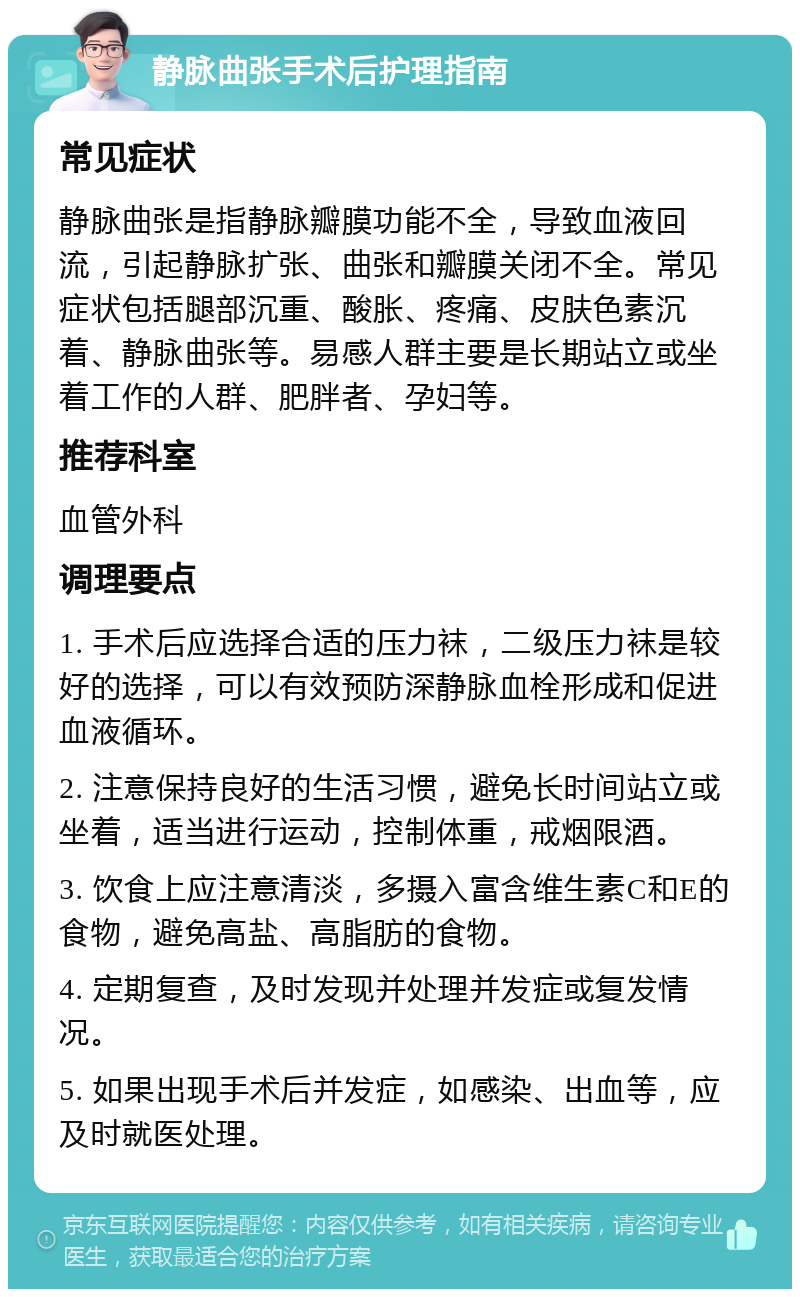 静脉曲张手术后护理指南 常见症状 静脉曲张是指静脉瓣膜功能不全，导致血液回流，引起静脉扩张、曲张和瓣膜关闭不全。常见症状包括腿部沉重、酸胀、疼痛、皮肤色素沉着、静脉曲张等。易感人群主要是长期站立或坐着工作的人群、肥胖者、孕妇等。 推荐科室 血管外科 调理要点 1. 手术后应选择合适的压力袜，二级压力袜是较好的选择，可以有效预防深静脉血栓形成和促进血液循环。 2. 注意保持良好的生活习惯，避免长时间站立或坐着，适当进行运动，控制体重，戒烟限酒。 3. 饮食上应注意清淡，多摄入富含维生素C和E的食物，避免高盐、高脂肪的食物。 4. 定期复查，及时发现并处理并发症或复发情况。 5. 如果出现手术后并发症，如感染、出血等，应及时就医处理。