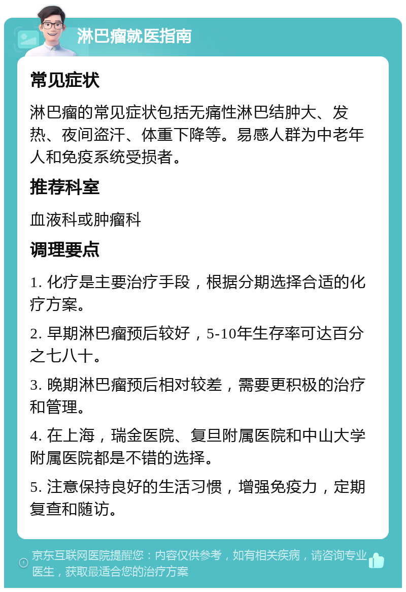 淋巴瘤就医指南 常见症状 淋巴瘤的常见症状包括无痛性淋巴结肿大、发热、夜间盗汗、体重下降等。易感人群为中老年人和免疫系统受损者。 推荐科室 血液科或肿瘤科 调理要点 1. 化疗是主要治疗手段，根据分期选择合适的化疗方案。 2. 早期淋巴瘤预后较好，5-10年生存率可达百分之七八十。 3. 晚期淋巴瘤预后相对较差，需要更积极的治疗和管理。 4. 在上海，瑞金医院、复旦附属医院和中山大学附属医院都是不错的选择。 5. 注意保持良好的生活习惯，增强免疫力，定期复查和随访。