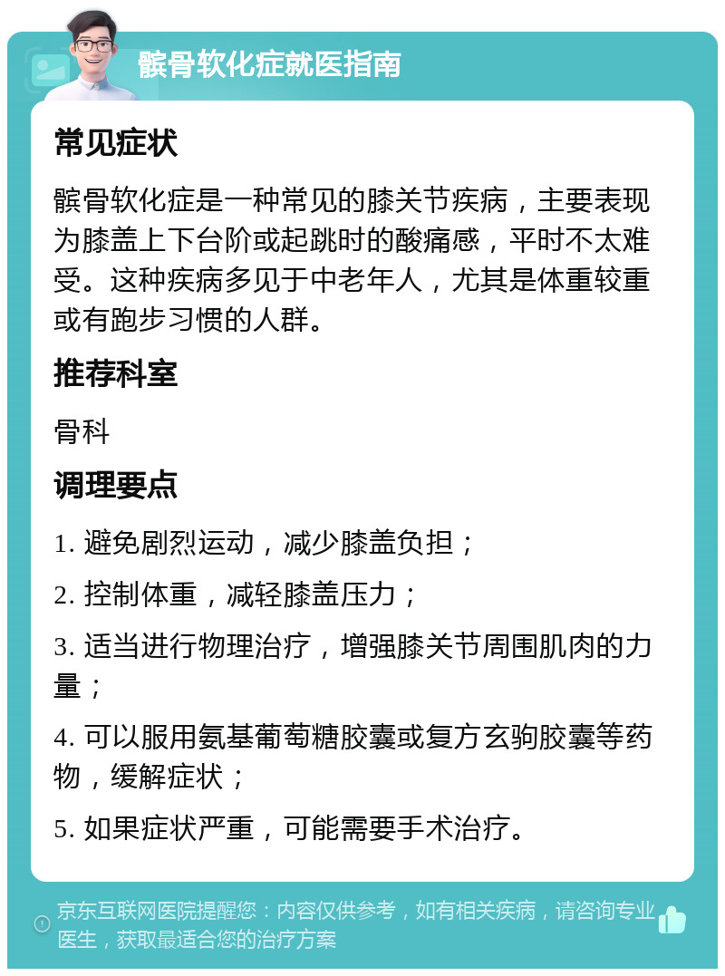 髌骨软化症就医指南 常见症状 髌骨软化症是一种常见的膝关节疾病，主要表现为膝盖上下台阶或起跳时的酸痛感，平时不太难受。这种疾病多见于中老年人，尤其是体重较重或有跑步习惯的人群。 推荐科室 骨科 调理要点 1. 避免剧烈运动，减少膝盖负担； 2. 控制体重，减轻膝盖压力； 3. 适当进行物理治疗，增强膝关节周围肌肉的力量； 4. 可以服用氨基葡萄糖胶囊或复方玄驹胶囊等药物，缓解症状； 5. 如果症状严重，可能需要手术治疗。