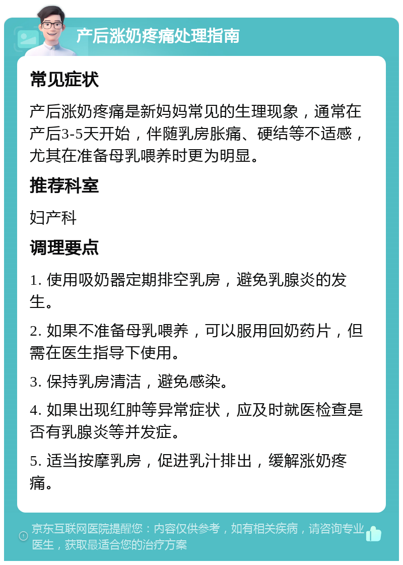 产后涨奶疼痛处理指南 常见症状 产后涨奶疼痛是新妈妈常见的生理现象，通常在产后3-5天开始，伴随乳房胀痛、硬结等不适感，尤其在准备母乳喂养时更为明显。 推荐科室 妇产科 调理要点 1. 使用吸奶器定期排空乳房，避免乳腺炎的发生。 2. 如果不准备母乳喂养，可以服用回奶药片，但需在医生指导下使用。 3. 保持乳房清洁，避免感染。 4. 如果出现红肿等异常症状，应及时就医检查是否有乳腺炎等并发症。 5. 适当按摩乳房，促进乳汁排出，缓解涨奶疼痛。