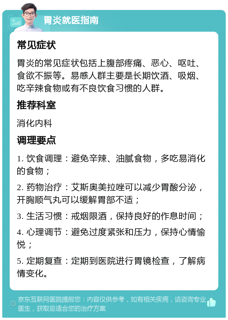 胃炎就医指南 常见症状 胃炎的常见症状包括上腹部疼痛、恶心、呕吐、食欲不振等。易感人群主要是长期饮酒、吸烟、吃辛辣食物或有不良饮食习惯的人群。 推荐科室 消化内科 调理要点 1. 饮食调理：避免辛辣、油腻食物，多吃易消化的食物； 2. 药物治疗：艾斯奥美拉唑可以减少胃酸分泌，开胸顺气丸可以缓解胃部不适； 3. 生活习惯：戒烟限酒，保持良好的作息时间； 4. 心理调节：避免过度紧张和压力，保持心情愉悦； 5. 定期复查：定期到医院进行胃镜检查，了解病情变化。