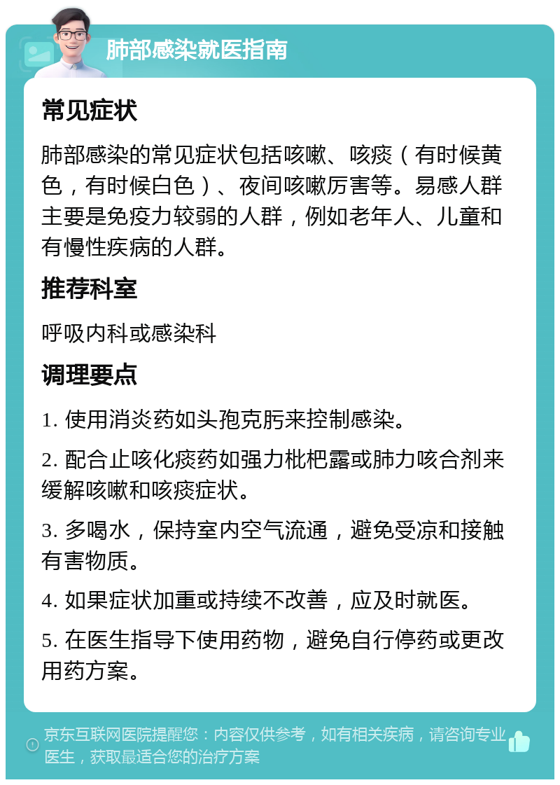 肺部感染就医指南 常见症状 肺部感染的常见症状包括咳嗽、咳痰（有时候黄色，有时候白色）、夜间咳嗽厉害等。易感人群主要是免疫力较弱的人群，例如老年人、儿童和有慢性疾病的人群。 推荐科室 呼吸内科或感染科 调理要点 1. 使用消炎药如头孢克肟来控制感染。 2. 配合止咳化痰药如强力枇杷露或肺力咳合剂来缓解咳嗽和咳痰症状。 3. 多喝水，保持室内空气流通，避免受凉和接触有害物质。 4. 如果症状加重或持续不改善，应及时就医。 5. 在医生指导下使用药物，避免自行停药或更改用药方案。