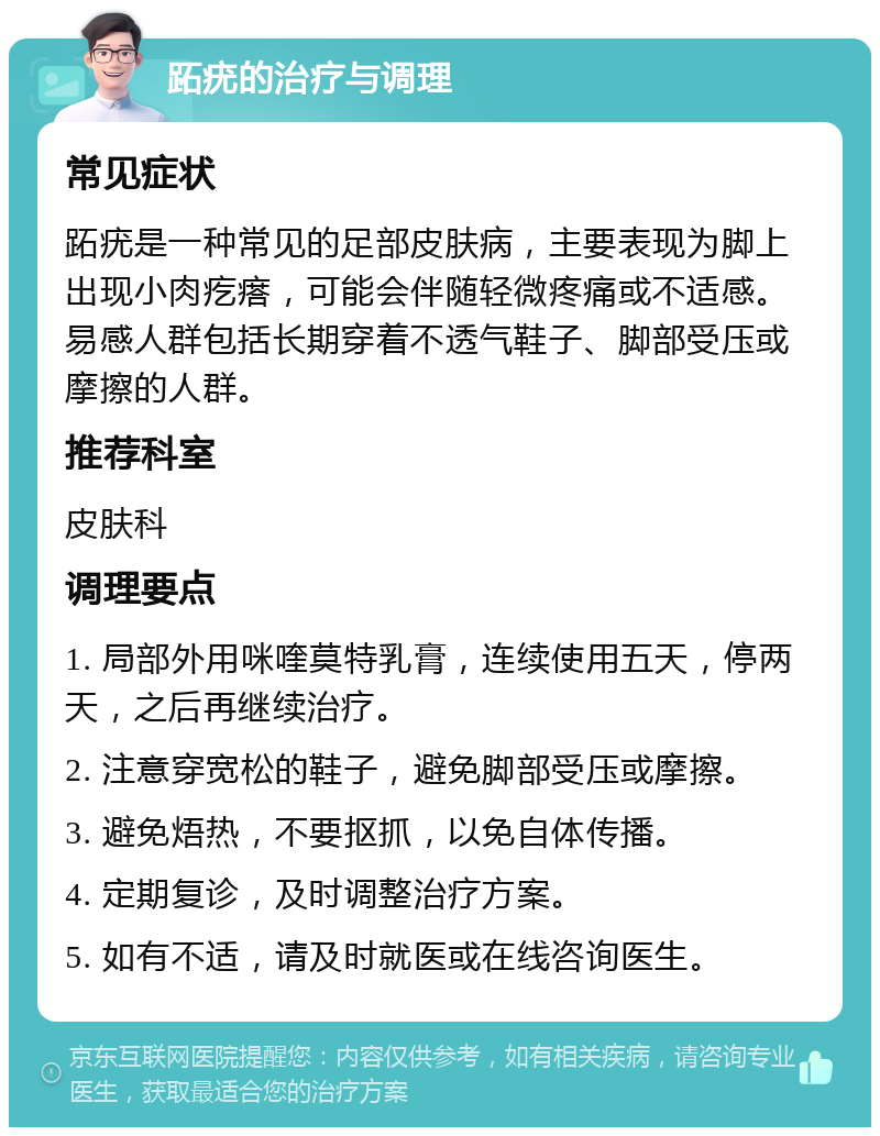 跖疣的治疗与调理 常见症状 跖疣是一种常见的足部皮肤病，主要表现为脚上出现小肉疙瘩，可能会伴随轻微疼痛或不适感。易感人群包括长期穿着不透气鞋子、脚部受压或摩擦的人群。 推荐科室 皮肤科 调理要点 1. 局部外用咪喹莫特乳膏，连续使用五天，停两天，之后再继续治疗。 2. 注意穿宽松的鞋子，避免脚部受压或摩擦。 3. 避免焐热，不要抠抓，以免自体传播。 4. 定期复诊，及时调整治疗方案。 5. 如有不适，请及时就医或在线咨询医生。