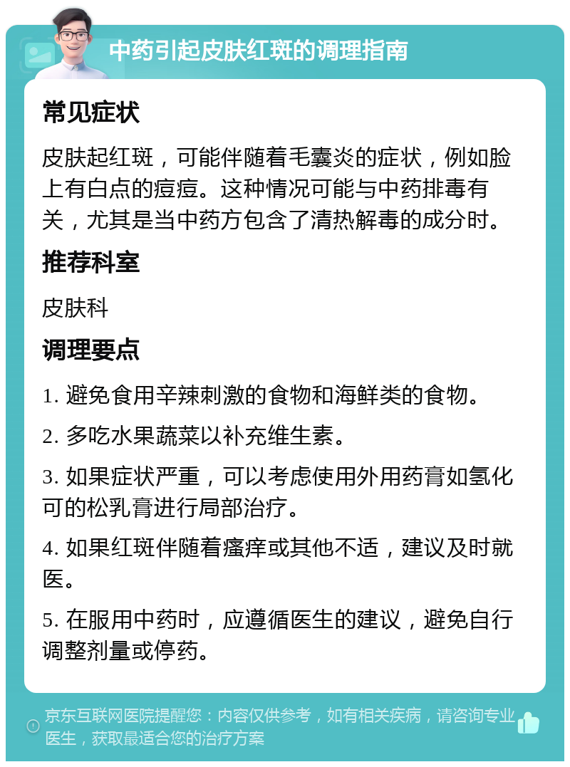 中药引起皮肤红斑的调理指南 常见症状 皮肤起红斑，可能伴随着毛囊炎的症状，例如脸上有白点的痘痘。这种情况可能与中药排毒有关，尤其是当中药方包含了清热解毒的成分时。 推荐科室 皮肤科 调理要点 1. 避免食用辛辣刺激的食物和海鲜类的食物。 2. 多吃水果蔬菜以补充维生素。 3. 如果症状严重，可以考虑使用外用药膏如氢化可的松乳膏进行局部治疗。 4. 如果红斑伴随着瘙痒或其他不适，建议及时就医。 5. 在服用中药时，应遵循医生的建议，避免自行调整剂量或停药。