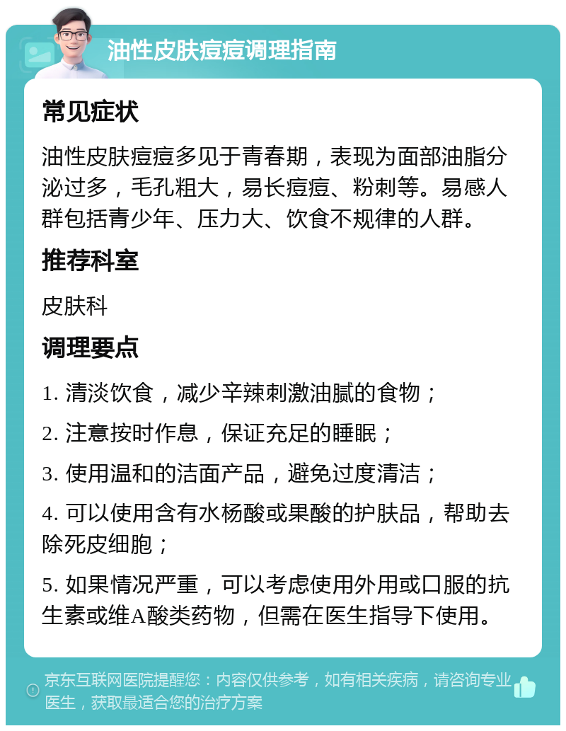 油性皮肤痘痘调理指南 常见症状 油性皮肤痘痘多见于青春期，表现为面部油脂分泌过多，毛孔粗大，易长痘痘、粉刺等。易感人群包括青少年、压力大、饮食不规律的人群。 推荐科室 皮肤科 调理要点 1. 清淡饮食，减少辛辣刺激油腻的食物； 2. 注意按时作息，保证充足的睡眠； 3. 使用温和的洁面产品，避免过度清洁； 4. 可以使用含有水杨酸或果酸的护肤品，帮助去除死皮细胞； 5. 如果情况严重，可以考虑使用外用或口服的抗生素或维A酸类药物，但需在医生指导下使用。