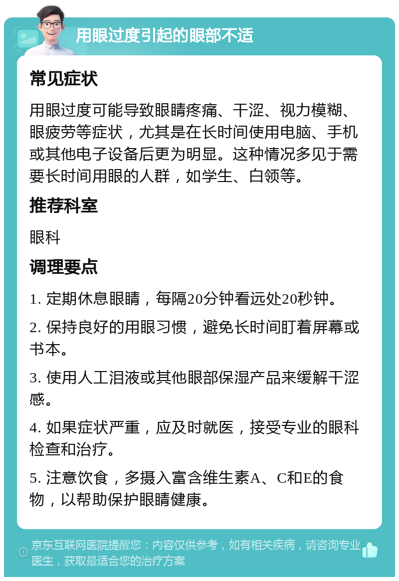 用眼过度引起的眼部不适 常见症状 用眼过度可能导致眼睛疼痛、干涩、视力模糊、眼疲劳等症状，尤其是在长时间使用电脑、手机或其他电子设备后更为明显。这种情况多见于需要长时间用眼的人群，如学生、白领等。 推荐科室 眼科 调理要点 1. 定期休息眼睛，每隔20分钟看远处20秒钟。 2. 保持良好的用眼习惯，避免长时间盯着屏幕或书本。 3. 使用人工泪液或其他眼部保湿产品来缓解干涩感。 4. 如果症状严重，应及时就医，接受专业的眼科检查和治疗。 5. 注意饮食，多摄入富含维生素A、C和E的食物，以帮助保护眼睛健康。