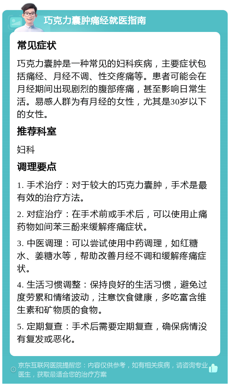 巧克力囊肿痛经就医指南 常见症状 巧克力囊肿是一种常见的妇科疾病，主要症状包括痛经、月经不调、性交疼痛等。患者可能会在月经期间出现剧烈的腹部疼痛，甚至影响日常生活。易感人群为有月经的女性，尤其是30岁以下的女性。 推荐科室 妇科 调理要点 1. 手术治疗：对于较大的巧克力囊肿，手术是最有效的治疗方法。 2. 对症治疗：在手术前或手术后，可以使用止痛药物如间苯三酚来缓解疼痛症状。 3. 中医调理：可以尝试使用中药调理，如红糖水、姜糖水等，帮助改善月经不调和缓解疼痛症状。 4. 生活习惯调整：保持良好的生活习惯，避免过度劳累和情绪波动，注意饮食健康，多吃富含维生素和矿物质的食物。 5. 定期复查：手术后需要定期复查，确保病情没有复发或恶化。