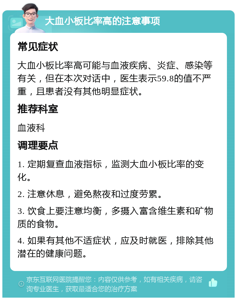 大血小板比率高的注意事项 常见症状 大血小板比率高可能与血液疾病、炎症、感染等有关，但在本次对话中，医生表示59.8的值不严重，且患者没有其他明显症状。 推荐科室 血液科 调理要点 1. 定期复查血液指标，监测大血小板比率的变化。 2. 注意休息，避免熬夜和过度劳累。 3. 饮食上要注意均衡，多摄入富含维生素和矿物质的食物。 4. 如果有其他不适症状，应及时就医，排除其他潜在的健康问题。