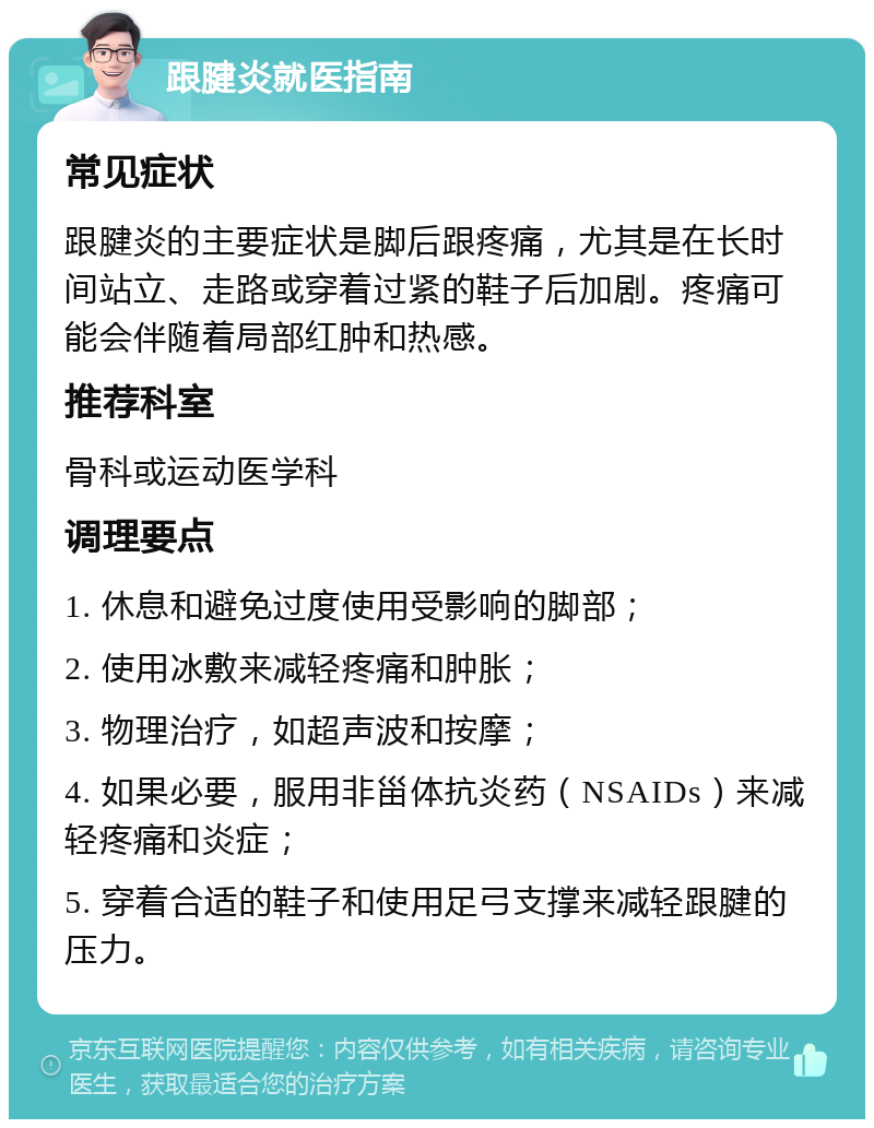 跟腱炎就医指南 常见症状 跟腱炎的主要症状是脚后跟疼痛，尤其是在长时间站立、走路或穿着过紧的鞋子后加剧。疼痛可能会伴随着局部红肿和热感。 推荐科室 骨科或运动医学科 调理要点 1. 休息和避免过度使用受影响的脚部； 2. 使用冰敷来减轻疼痛和肿胀； 3. 物理治疗，如超声波和按摩； 4. 如果必要，服用非甾体抗炎药（NSAIDs）来减轻疼痛和炎症； 5. 穿着合适的鞋子和使用足弓支撑来减轻跟腱的压力。