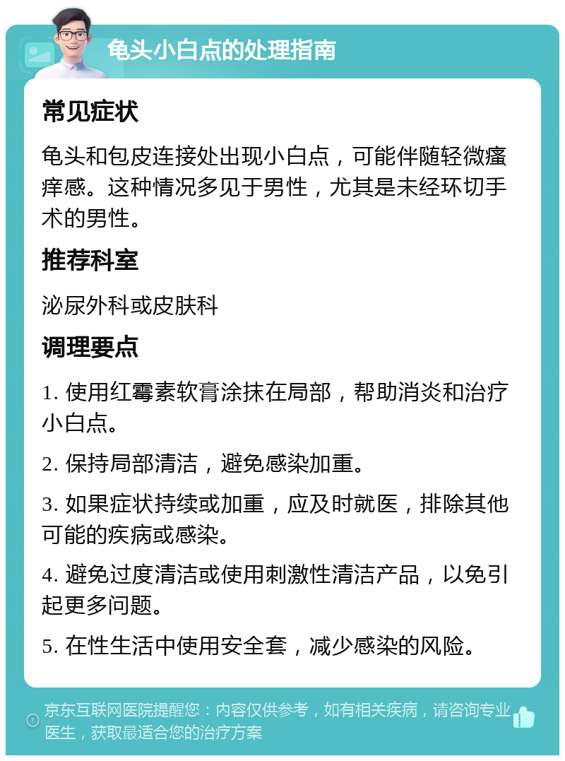 龟头小白点的处理指南 常见症状 龟头和包皮连接处出现小白点，可能伴随轻微瘙痒感。这种情况多见于男性，尤其是未经环切手术的男性。 推荐科室 泌尿外科或皮肤科 调理要点 1. 使用红霉素软膏涂抹在局部，帮助消炎和治疗小白点。 2. 保持局部清洁，避免感染加重。 3. 如果症状持续或加重，应及时就医，排除其他可能的疾病或感染。 4. 避免过度清洁或使用刺激性清洁产品，以免引起更多问题。 5. 在性生活中使用安全套，减少感染的风险。