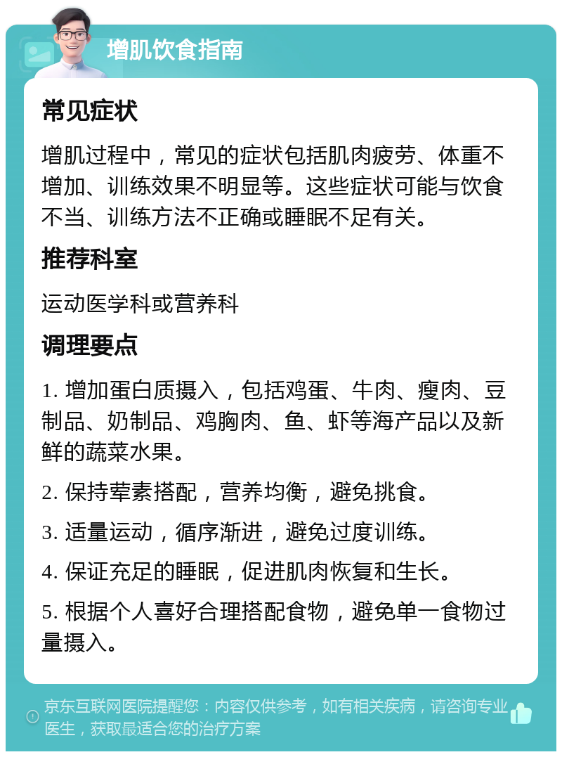 增肌饮食指南 常见症状 增肌过程中，常见的症状包括肌肉疲劳、体重不增加、训练效果不明显等。这些症状可能与饮食不当、训练方法不正确或睡眠不足有关。 推荐科室 运动医学科或营养科 调理要点 1. 增加蛋白质摄入，包括鸡蛋、牛肉、瘦肉、豆制品、奶制品、鸡胸肉、鱼、虾等海产品以及新鲜的蔬菜水果。 2. 保持荤素搭配，营养均衡，避免挑食。 3. 适量运动，循序渐进，避免过度训练。 4. 保证充足的睡眠，促进肌肉恢复和生长。 5. 根据个人喜好合理搭配食物，避免单一食物过量摄入。