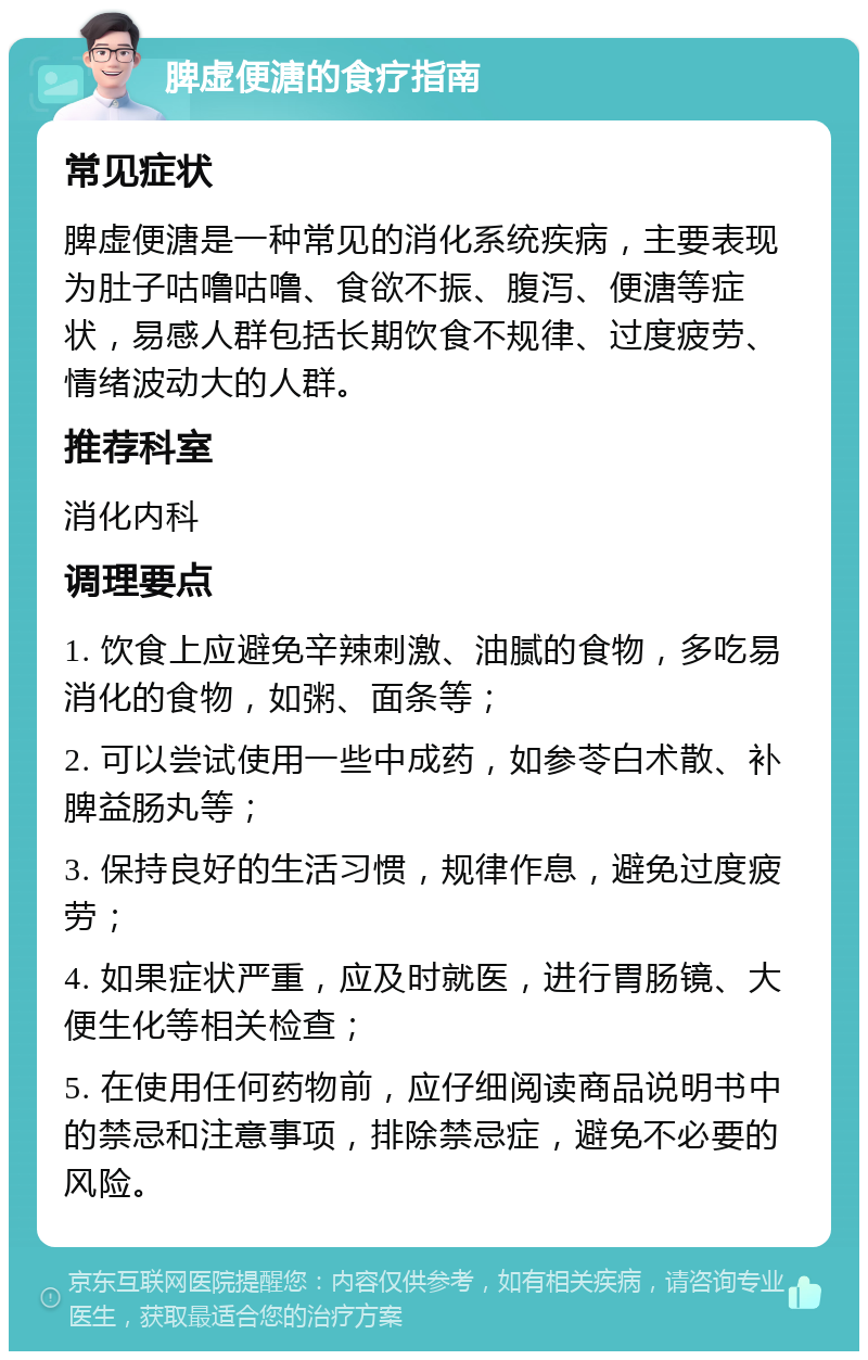 脾虚便溏的食疗指南 常见症状 脾虚便溏是一种常见的消化系统疾病，主要表现为肚子咕噜咕噜、食欲不振、腹泻、便溏等症状，易感人群包括长期饮食不规律、过度疲劳、情绪波动大的人群。 推荐科室 消化内科 调理要点 1. 饮食上应避免辛辣刺激、油腻的食物，多吃易消化的食物，如粥、面条等； 2. 可以尝试使用一些中成药，如参苓白术散、补脾益肠丸等； 3. 保持良好的生活习惯，规律作息，避免过度疲劳； 4. 如果症状严重，应及时就医，进行胃肠镜、大便生化等相关检查； 5. 在使用任何药物前，应仔细阅读商品说明书中的禁忌和注意事项，排除禁忌症，避免不必要的风险。