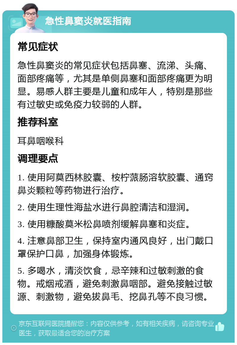 急性鼻窦炎就医指南 常见症状 急性鼻窦炎的常见症状包括鼻塞、流涕、头痛、面部疼痛等，尤其是单侧鼻塞和面部疼痛更为明显。易感人群主要是儿童和成年人，特别是那些有过敏史或免疫力较弱的人群。 推荐科室 耳鼻咽喉科 调理要点 1. 使用阿莫西林胶囊、桉柠蒎肠溶软胶囊、通窍鼻炎颗粒等药物进行治疗。 2. 使用生理性海盐水进行鼻腔清洁和湿润。 3. 使用糠酸莫米松鼻喷剂缓解鼻塞和炎症。 4. 注意鼻部卫生，保持室内通风良好，出门戴口罩保护口鼻，加强身体锻炼。 5. 多喝水，清淡饮食，忌辛辣和过敏刺激的食物。戒烟戒酒，避免刺激鼻咽部。避免接触过敏源、刺激物，避免拔鼻毛、挖鼻孔等不良习惯。