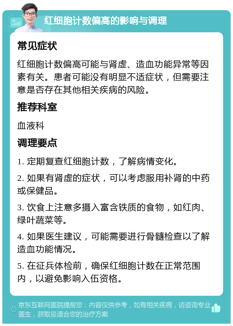 红细胞计数偏高的影响与调理 常见症状 红细胞计数偏高可能与肾虚、造血功能异常等因素有关。患者可能没有明显不适症状，但需要注意是否存在其他相关疾病的风险。 推荐科室 血液科 调理要点 1. 定期复查红细胞计数，了解病情变化。 2. 如果有肾虚的症状，可以考虑服用补肾的中药或保健品。 3. 饮食上注意多摄入富含铁质的食物，如红肉、绿叶蔬菜等。 4. 如果医生建议，可能需要进行骨髓检查以了解造血功能情况。 5. 在征兵体检前，确保红细胞计数在正常范围内，以避免影响入伍资格。