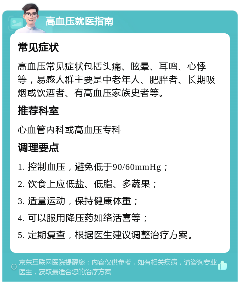 高血压就医指南 常见症状 高血压常见症状包括头痛、眩晕、耳鸣、心悸等，易感人群主要是中老年人、肥胖者、长期吸烟或饮酒者、有高血压家族史者等。 推荐科室 心血管内科或高血压专科 调理要点 1. 控制血压，避免低于90/60mmHg； 2. 饮食上应低盐、低脂、多蔬果； 3. 适量运动，保持健康体重； 4. 可以服用降压药如络活喜等； 5. 定期复查，根据医生建议调整治疗方案。