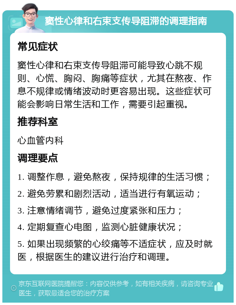 窦性心律和右束支传导阻滞的调理指南 常见症状 窦性心律和右束支传导阻滞可能导致心跳不规则、心慌、胸闷、胸痛等症状，尤其在熬夜、作息不规律或情绪波动时更容易出现。这些症状可能会影响日常生活和工作，需要引起重视。 推荐科室 心血管内科 调理要点 1. 调整作息，避免熬夜，保持规律的生活习惯； 2. 避免劳累和剧烈活动，适当进行有氧运动； 3. 注意情绪调节，避免过度紧张和压力； 4. 定期复查心电图，监测心脏健康状况； 5. 如果出现频繁的心绞痛等不适症状，应及时就医，根据医生的建议进行治疗和调理。