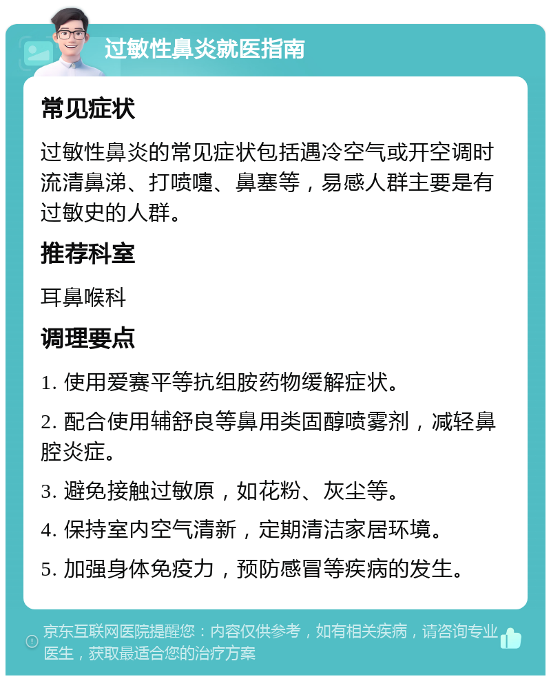 过敏性鼻炎就医指南 常见症状 过敏性鼻炎的常见症状包括遇冷空气或开空调时流清鼻涕、打喷嚏、鼻塞等，易感人群主要是有过敏史的人群。 推荐科室 耳鼻喉科 调理要点 1. 使用爱赛平等抗组胺药物缓解症状。 2. 配合使用辅舒良等鼻用类固醇喷雾剂，减轻鼻腔炎症。 3. 避免接触过敏原，如花粉、灰尘等。 4. 保持室内空气清新，定期清洁家居环境。 5. 加强身体免疫力，预防感冒等疾病的发生。