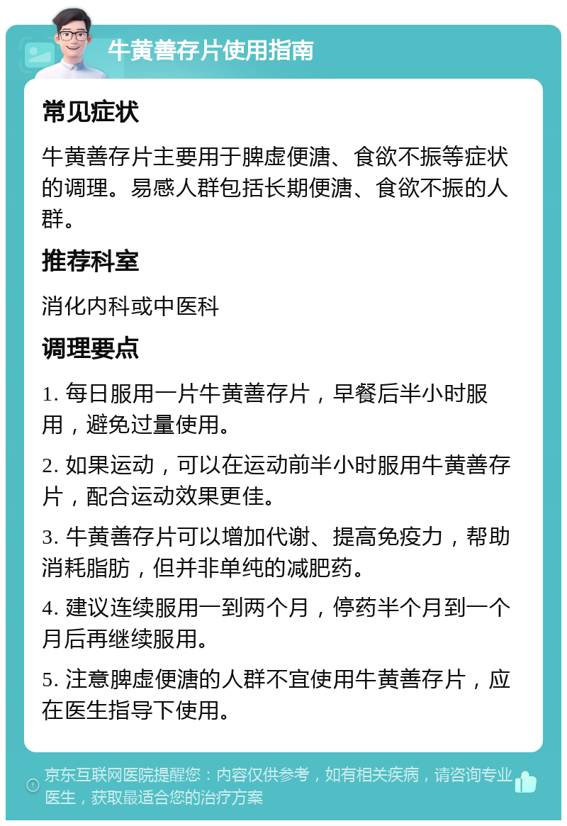 牛黄善存片使用指南 常见症状 牛黄善存片主要用于脾虚便溏、食欲不振等症状的调理。易感人群包括长期便溏、食欲不振的人群。 推荐科室 消化内科或中医科 调理要点 1. 每日服用一片牛黄善存片，早餐后半小时服用，避免过量使用。 2. 如果运动，可以在运动前半小时服用牛黄善存片，配合运动效果更佳。 3. 牛黄善存片可以增加代谢、提高免疫力，帮助消耗脂肪，但并非单纯的减肥药。 4. 建议连续服用一到两个月，停药半个月到一个月后再继续服用。 5. 注意脾虚便溏的人群不宜使用牛黄善存片，应在医生指导下使用。