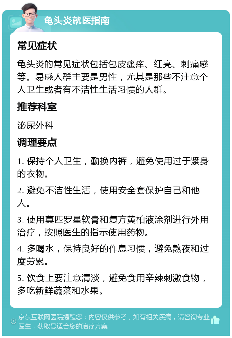 龟头炎就医指南 常见症状 龟头炎的常见症状包括包皮瘙痒、红亮、刺痛感等。易感人群主要是男性，尤其是那些不注意个人卫生或者有不洁性生活习惯的人群。 推荐科室 泌尿外科 调理要点 1. 保持个人卫生，勤换内裤，避免使用过于紧身的衣物。 2. 避免不洁性生活，使用安全套保护自己和他人。 3. 使用莫匹罗星软膏和复方黄柏液涂剂进行外用治疗，按照医生的指示使用药物。 4. 多喝水，保持良好的作息习惯，避免熬夜和过度劳累。 5. 饮食上要注意清淡，避免食用辛辣刺激食物，多吃新鲜蔬菜和水果。