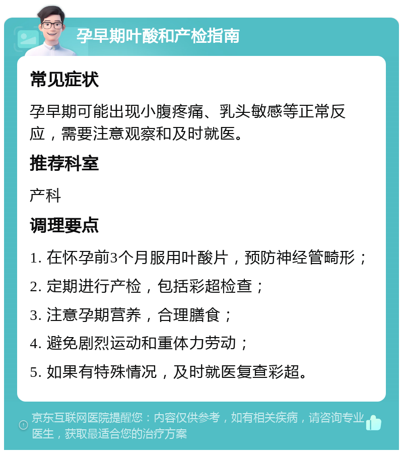 孕早期叶酸和产检指南 常见症状 孕早期可能出现小腹疼痛、乳头敏感等正常反应，需要注意观察和及时就医。 推荐科室 产科 调理要点 1. 在怀孕前3个月服用叶酸片，预防神经管畸形； 2. 定期进行产检，包括彩超检查； 3. 注意孕期营养，合理膳食； 4. 避免剧烈运动和重体力劳动； 5. 如果有特殊情况，及时就医复查彩超。