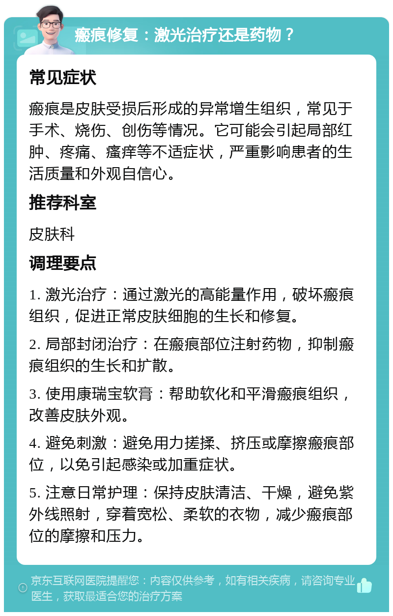 瘢痕修复：激光治疗还是药物？ 常见症状 瘢痕是皮肤受损后形成的异常增生组织，常见于手术、烧伤、创伤等情况。它可能会引起局部红肿、疼痛、瘙痒等不适症状，严重影响患者的生活质量和外观自信心。 推荐科室 皮肤科 调理要点 1. 激光治疗：通过激光的高能量作用，破坏瘢痕组织，促进正常皮肤细胞的生长和修复。 2. 局部封闭治疗：在瘢痕部位注射药物，抑制瘢痕组织的生长和扩散。 3. 使用康瑞宝软膏：帮助软化和平滑瘢痕组织，改善皮肤外观。 4. 避免刺激：避免用力搓揉、挤压或摩擦瘢痕部位，以免引起感染或加重症状。 5. 注意日常护理：保持皮肤清洁、干燥，避免紫外线照射，穿着宽松、柔软的衣物，减少瘢痕部位的摩擦和压力。