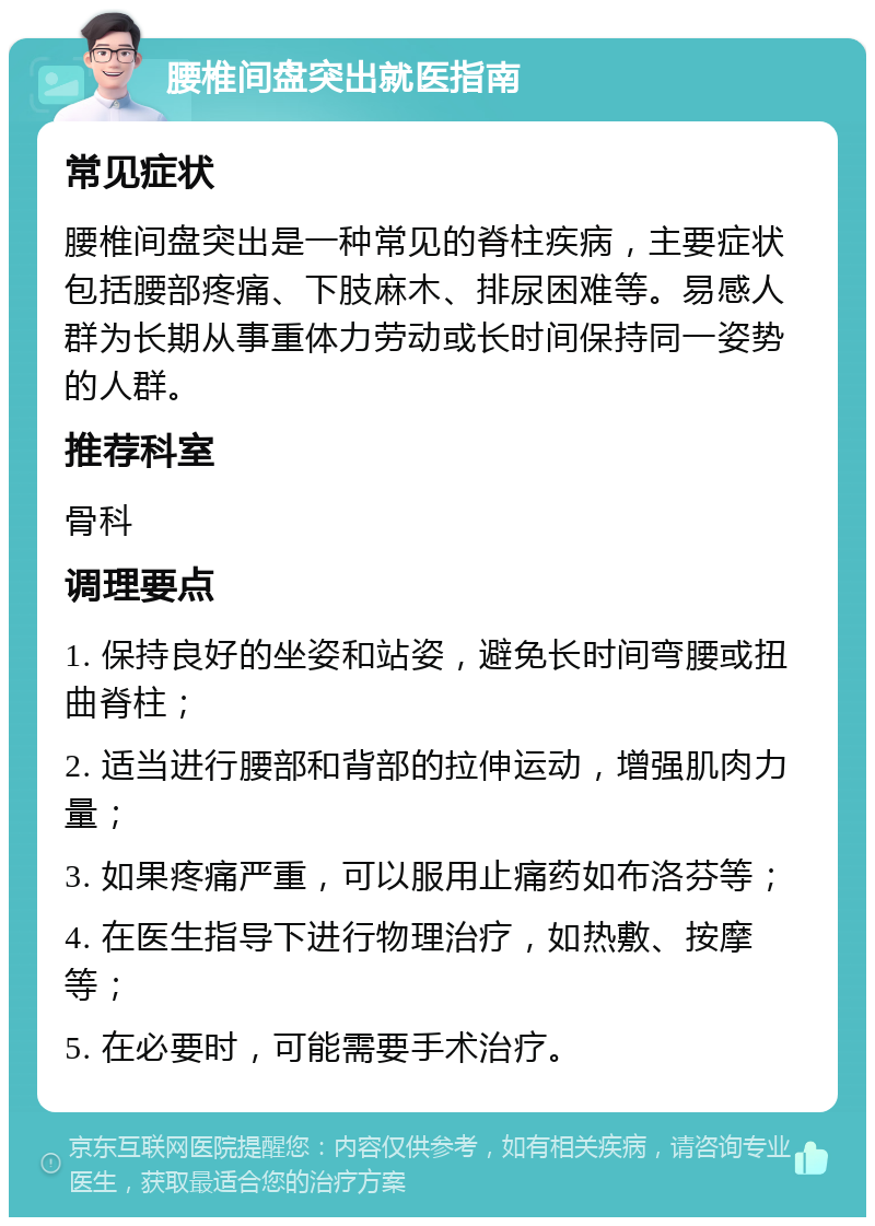 腰椎间盘突出就医指南 常见症状 腰椎间盘突出是一种常见的脊柱疾病，主要症状包括腰部疼痛、下肢麻木、排尿困难等。易感人群为长期从事重体力劳动或长时间保持同一姿势的人群。 推荐科室 骨科 调理要点 1. 保持良好的坐姿和站姿，避免长时间弯腰或扭曲脊柱； 2. 适当进行腰部和背部的拉伸运动，增强肌肉力量； 3. 如果疼痛严重，可以服用止痛药如布洛芬等； 4. 在医生指导下进行物理治疗，如热敷、按摩等； 5. 在必要时，可能需要手术治疗。