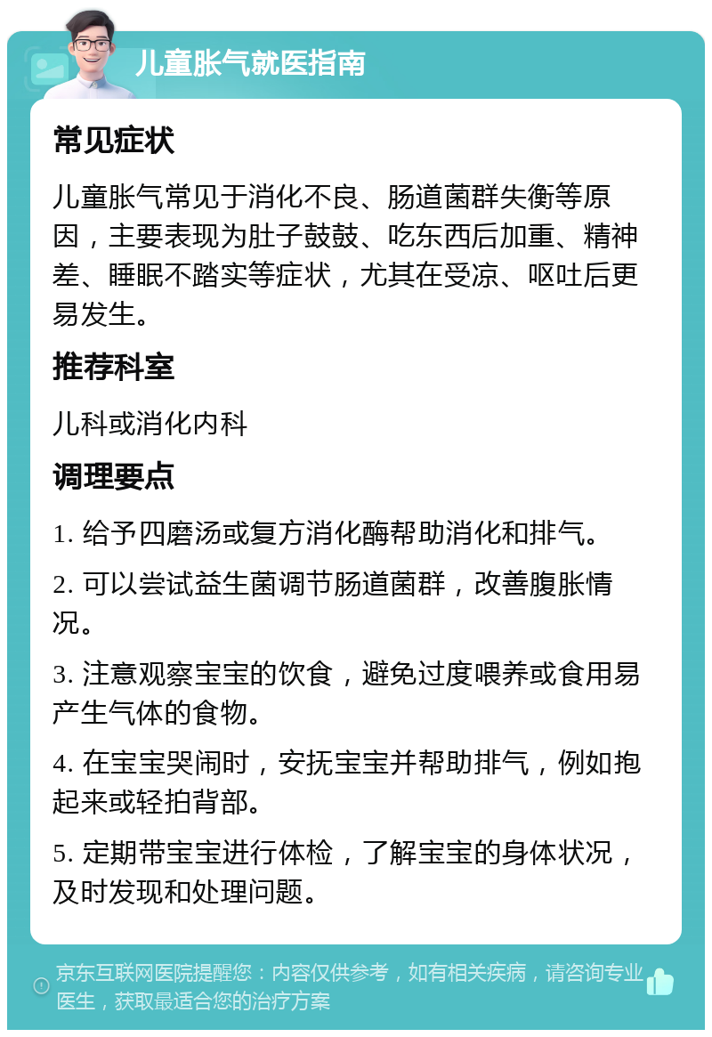 儿童胀气就医指南 常见症状 儿童胀气常见于消化不良、肠道菌群失衡等原因，主要表现为肚子鼓鼓、吃东西后加重、精神差、睡眠不踏实等症状，尤其在受凉、呕吐后更易发生。 推荐科室 儿科或消化内科 调理要点 1. 给予四磨汤或复方消化酶帮助消化和排气。 2. 可以尝试益生菌调节肠道菌群，改善腹胀情况。 3. 注意观察宝宝的饮食，避免过度喂养或食用易产生气体的食物。 4. 在宝宝哭闹时，安抚宝宝并帮助排气，例如抱起来或轻拍背部。 5. 定期带宝宝进行体检，了解宝宝的身体状况，及时发现和处理问题。