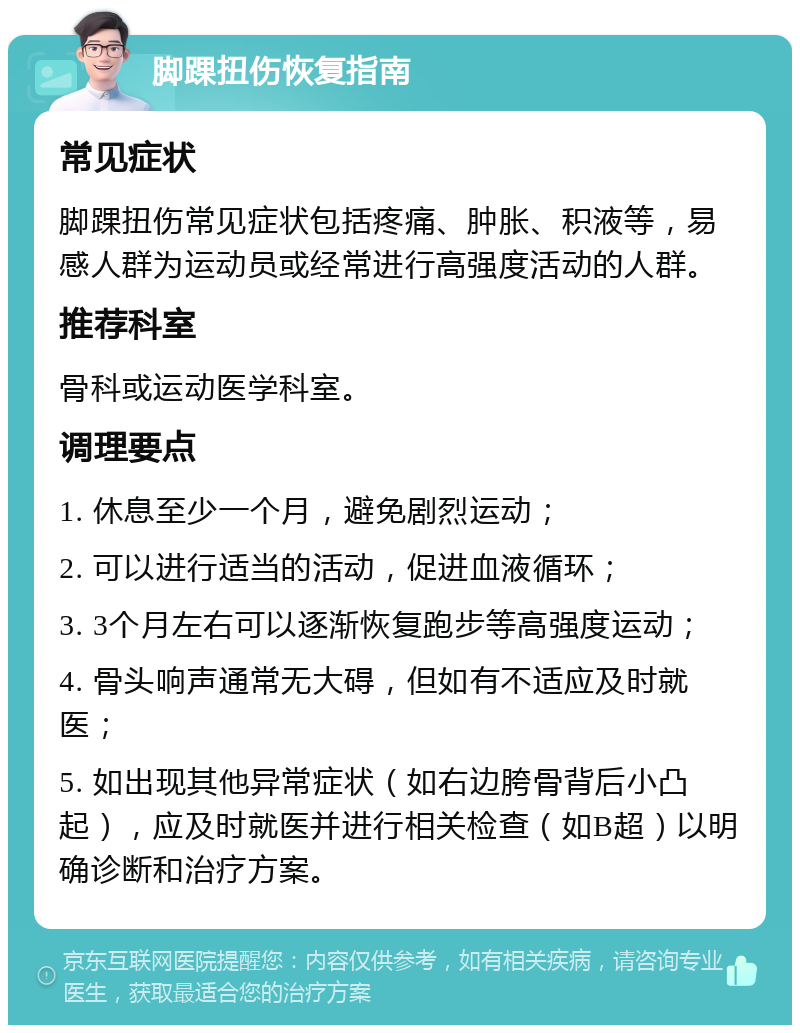 脚踝扭伤恢复指南 常见症状 脚踝扭伤常见症状包括疼痛、肿胀、积液等，易感人群为运动员或经常进行高强度活动的人群。 推荐科室 骨科或运动医学科室。 调理要点 1. 休息至少一个月，避免剧烈运动； 2. 可以进行适当的活动，促进血液循环； 3. 3个月左右可以逐渐恢复跑步等高强度运动； 4. 骨头响声通常无大碍，但如有不适应及时就医； 5. 如出现其他异常症状（如右边胯骨背后小凸起），应及时就医并进行相关检查（如B超）以明确诊断和治疗方案。