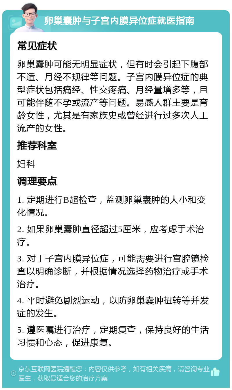 卵巢囊肿与子宫内膜异位症就医指南 常见症状 卵巢囊肿可能无明显症状，但有时会引起下腹部不适、月经不规律等问题。子宫内膜异位症的典型症状包括痛经、性交疼痛、月经量增多等，且可能伴随不孕或流产等问题。易感人群主要是育龄女性，尤其是有家族史或曾经进行过多次人工流产的女性。 推荐科室 妇科 调理要点 1. 定期进行B超检查，监测卵巢囊肿的大小和变化情况。 2. 如果卵巢囊肿直径超过5厘米，应考虑手术治疗。 3. 对于子宫内膜异位症，可能需要进行宫腔镜检查以明确诊断，并根据情况选择药物治疗或手术治疗。 4. 平时避免剧烈运动，以防卵巢囊肿扭转等并发症的发生。 5. 遵医嘱进行治疗，定期复查，保持良好的生活习惯和心态，促进康复。