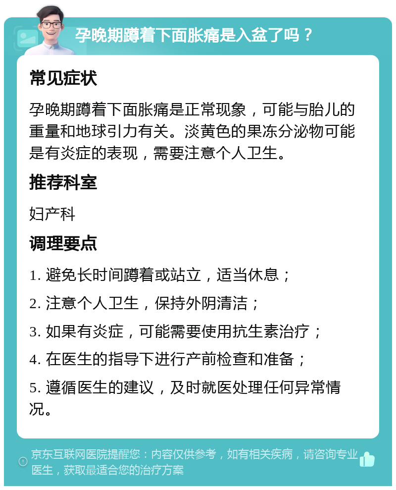 孕晚期蹲着下面胀痛是入盆了吗？ 常见症状 孕晚期蹲着下面胀痛是正常现象，可能与胎儿的重量和地球引力有关。淡黄色的果冻分泌物可能是有炎症的表现，需要注意个人卫生。 推荐科室 妇产科 调理要点 1. 避免长时间蹲着或站立，适当休息； 2. 注意个人卫生，保持外阴清洁； 3. 如果有炎症，可能需要使用抗生素治疗； 4. 在医生的指导下进行产前检查和准备； 5. 遵循医生的建议，及时就医处理任何异常情况。