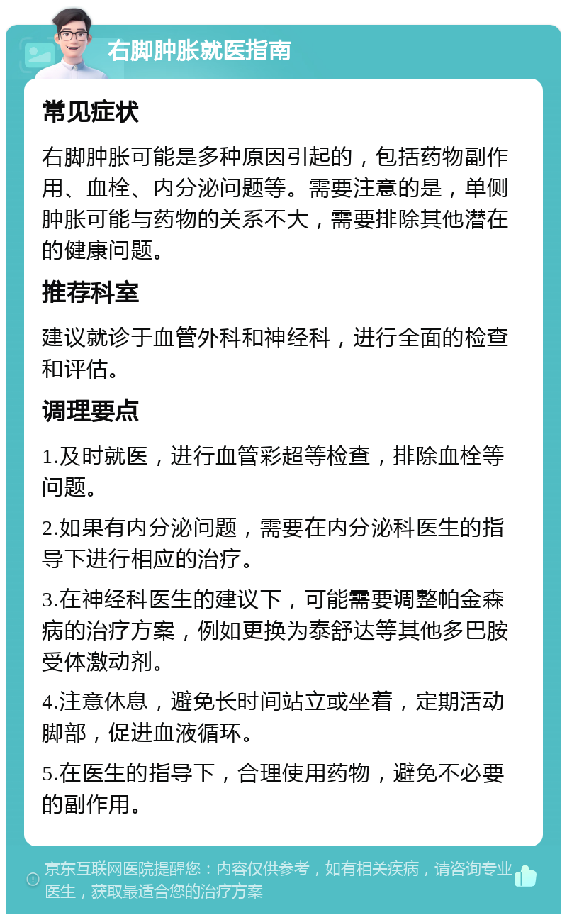 右脚肿胀就医指南 常见症状 右脚肿胀可能是多种原因引起的，包括药物副作用、血栓、内分泌问题等。需要注意的是，单侧肿胀可能与药物的关系不大，需要排除其他潜在的健康问题。 推荐科室 建议就诊于血管外科和神经科，进行全面的检查和评估。 调理要点 1.及时就医，进行血管彩超等检查，排除血栓等问题。 2.如果有内分泌问题，需要在内分泌科医生的指导下进行相应的治疗。 3.在神经科医生的建议下，可能需要调整帕金森病的治疗方案，例如更换为泰舒达等其他多巴胺受体激动剂。 4.注意休息，避免长时间站立或坐着，定期活动脚部，促进血液循环。 5.在医生的指导下，合理使用药物，避免不必要的副作用。