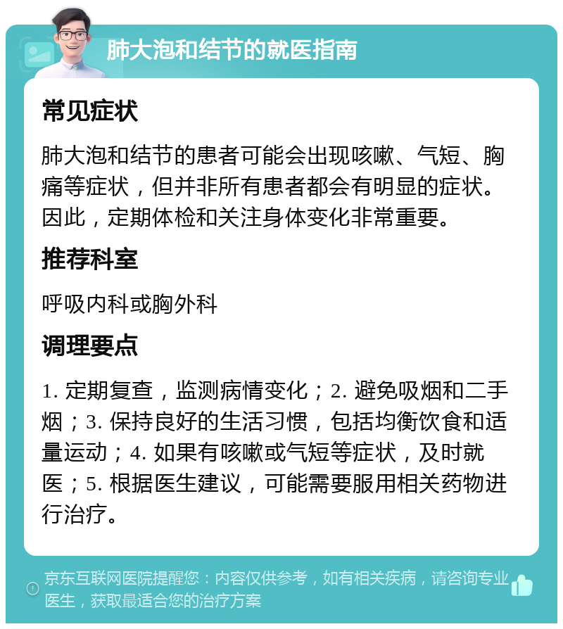 肺大泡和结节的就医指南 常见症状 肺大泡和结节的患者可能会出现咳嗽、气短、胸痛等症状，但并非所有患者都会有明显的症状。因此，定期体检和关注身体变化非常重要。 推荐科室 呼吸内科或胸外科 调理要点 1. 定期复查，监测病情变化；2. 避免吸烟和二手烟；3. 保持良好的生活习惯，包括均衡饮食和适量运动；4. 如果有咳嗽或气短等症状，及时就医；5. 根据医生建议，可能需要服用相关药物进行治疗。